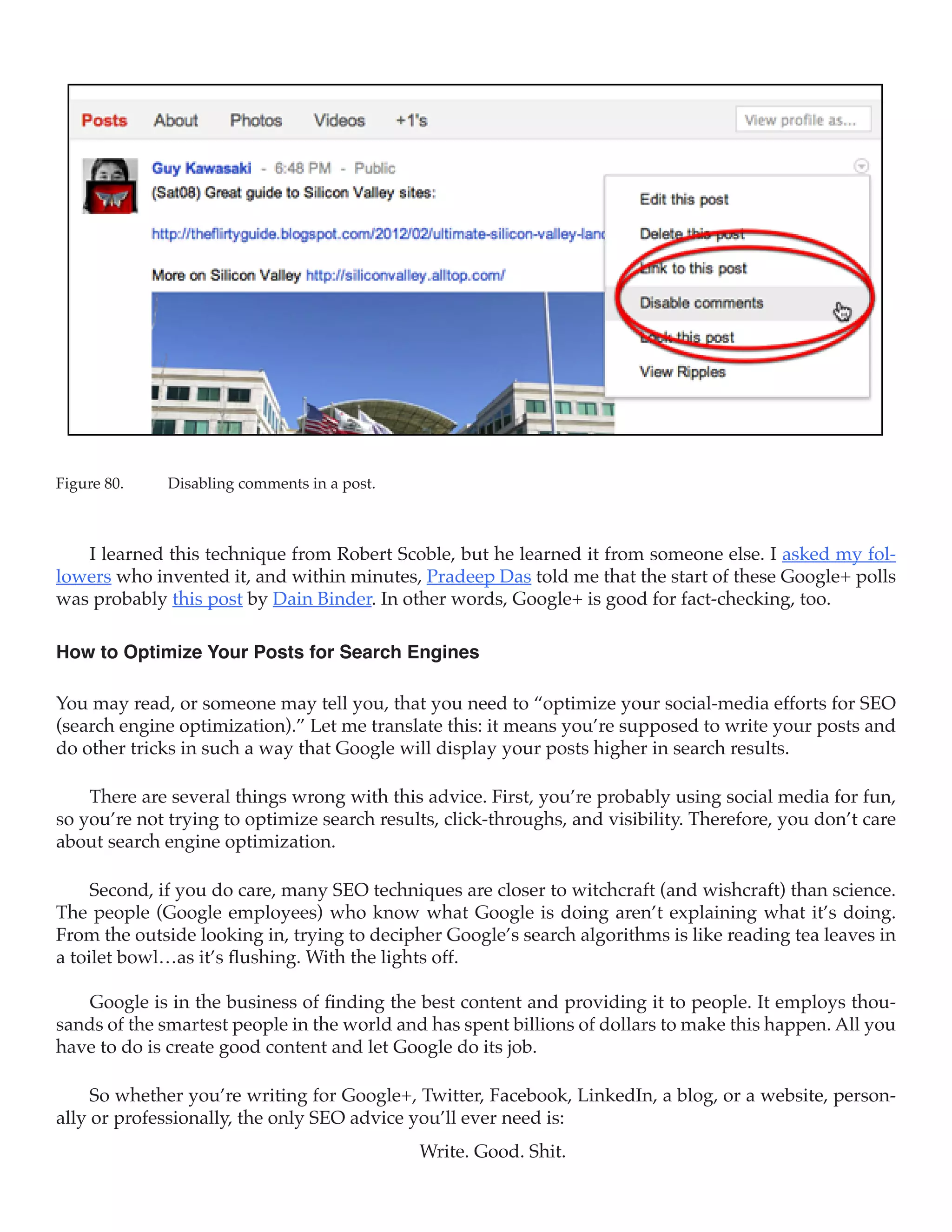 Figure 80.	   Disabling comments in a post.



   I learned this technique from Robert Scoble, but he learned it from someone else. I asked my fol-
lowers who invented it, and within minutes, Pradeep Das told me that the start of these Google+ polls
was probably this post by Dain Binder. In other words, Google+ is good for fact-checking, too.

How to Optimize Your Posts for Search Engines

You may read, or someone may tell you, that you need to “optimize your social-media efforts for SEO
(search engine optimization).” Let me translate this: it means you’re supposed to write your posts and
do other tricks in such a way that Google will display your posts higher in search results.

    There are several things wrong with this advice. First, you’re probably using social media for fun,
so you’re not trying to optimize search results, click-throughs, and visibility. Therefore, you don’t care
about search engine optimization.

     Second, if you do care, many SEO techniques are closer to witchcraft (and wishcraft) than science.
The people (Google employees) who know what Google is doing aren’t explaining what it’s doing.
From the outside looking in, trying to decipher Google’s search algorithms is like reading tea leaves in
a toilet bowl…as it’s flushing. With the lights off.

   Google is in the business of finding the best content and providing it to people. It employs thou-
sands of the smartest people in the world and has spent billions of dollars to make this happen. All you
have to do is create good content and let Google do its job.

     So whether you’re writing for Google+, Twitter, Facebook, LinkedIn, a blog, or a website, person-
ally or professionally, the only SEO advice you’ll ever need is:
                                              Write. Good. Shit.
 