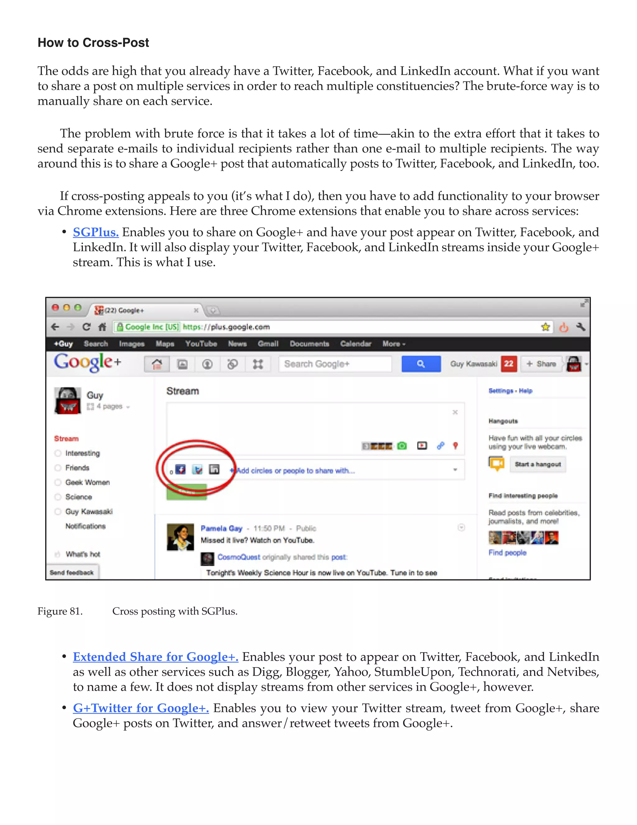 How to Cross-Post

The odds are high that you already have a Twitter, Facebook, and LinkedIn account. What if you want
to share a post on multiple services in order to reach multiple constituencies? The brute-force way is to
manually share on each service.

    The problem with brute force is that it takes a lot of time—akin to the extra effort that it takes to
send separate e-mails to individual recipients rather than one e-mail to multiple recipients. The way
around this is to share a Google+ post that automatically posts to Twitter, Facebook, and LinkedIn, too.

    If cross-posting appeals to you (it’s what I do), then you have to add functionality to your browser
via Chrome extensions. Here are three Chrome extensions that enable you to share across services:
     •	 SGPlus. Enables you to share on Google+ and have your post appear on Twitter, Facebook, and
        LinkedIn. It will also display your Twitter, Facebook, and LinkedIn streams inside your Google+
        stream. This is what I use.




Figure 81.	   Cross posting with SGPlus.



     •	 Extended Share for Google+. Enables your post to appear on Twitter, Facebook, and LinkedIn
        as well as other services such as Digg, Blogger, Yahoo, StumbleUpon, Technorati, and Netvibes,
        to name a few. It does not display streams from other services in Google+, however.
     •	 G+Twitter for Google+. Enables you to view your Twitter stream, tweet from Google+, share
        Google+ posts on Twitter, and answer/retweet tweets from Google+.
 