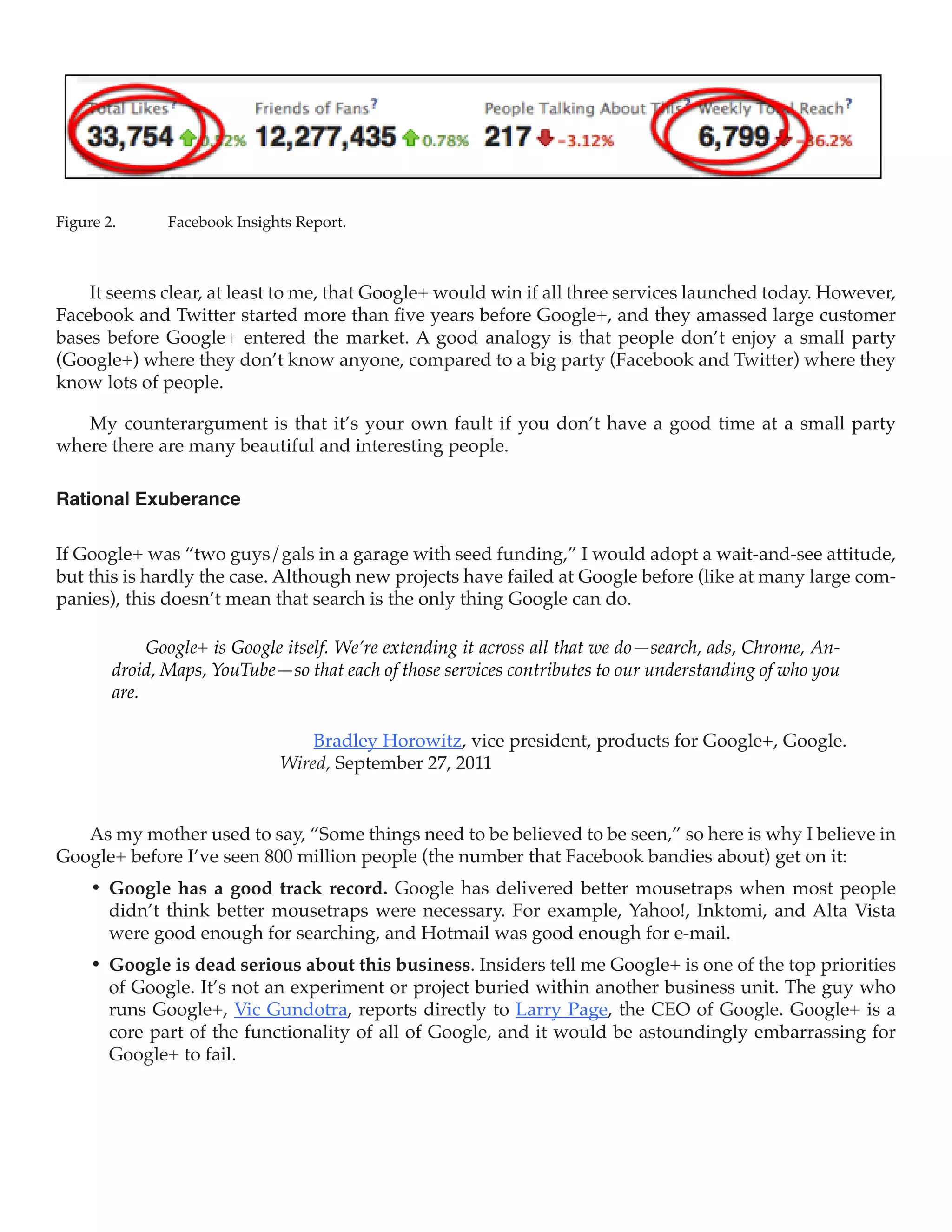 Figure 2.	     Facebook Insights Report.



    It seems clear, at least to me, that Google+ would win if all three services launched today. However,
Facebook and Twitter started more than five years before Google+, and they amassed large customer
bases before Google+ entered the market. A good analogy is that people don’t enjoy a small party
(Google+) where they don’t know anyone, compared to a big party (Facebook and Twitter) where they
know lots of people.

   My counterargument is that it’s your own fault if you don’t have a good time at a small party
where there are many beautiful and interesting people.

Rational Exuberance

If Google+ was “two guys/gals in a garage with seed funding,” I would adopt a wait-and-see attitude,
but this is hardly the case. Although new projects have failed at Google before (like at many large com-
panies), this doesn’t mean that search is the only thing Google can do.

             Google+ is Google itself. We’re extending it across all that we do—search, ads, Chrome, An-
        droid, Maps, YouTube—so that each of those services contributes to our understanding of who you
        are.

                                  Bradley Horowitz, vice president, products for Google+, Google.
                              Wired, September 27, 2011


   As my mother used to say, “Some things need to be believed to be seen,” so here is why I believe in
Google+ before I’ve seen 800 million people (the number that Facebook bandies about) get on it:
     •	 Google has a good track record. Google has delivered better mousetraps when most people
        didn’t think better mousetraps were necessary. For example, Yahoo!, Inktomi, and Alta Vista
        were good enough for searching, and Hotmail was good enough for e-mail.
     •	 Google is dead serious about this business. Insiders tell me Google+ is one of the top priorities
        of Google. It’s not an experiment or project buried within another business unit. The guy who
        runs Google+, Vic Gundotra, reports directly to Larry Page, the CEO of Google. Google+ is a
        core part of the functionality of all of Google, and it would be astoundingly embarrassing for
        Google+ to fail.
 