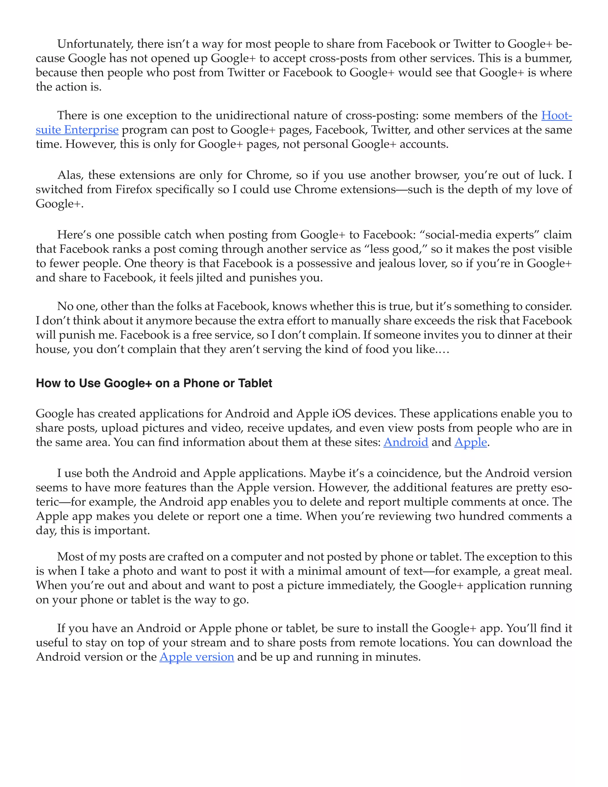 Unfortunately, there isn’t a way for most people to share from Facebook or Twitter to Google+ be-
cause Google has not opened up Google+ to accept cross-posts from other services. This is a bummer,
because then people who post from Twitter or Facebook to Google+ would see that Google+ is where
the action is.

    There is one exception to the unidirectional nature of cross-posting: some members of the Hoot-
suite Enterprise program can post to Google+ pages, Facebook, Twitter, and other services at the same
time. However, this is only for Google+ pages, not personal Google+ accounts.

    Alas, these extensions are only for Chrome, so if you use another browser, you’re out of luck. I
switched from Firefox specifically so I could use Chrome extensions—such is the depth of my love of
Google+.

     Here’s one possible catch when posting from Google+ to Facebook: “social-media experts” claim
that Facebook ranks a post coming through another service as “less good,” so it makes the post visible
to fewer people. One theory is that Facebook is a possessive and jealous lover, so if you’re in Google+
and share to Facebook, it feels jilted and punishes you.

    No one, other than the folks at Facebook, knows whether this is true, but it’s something to consider.
I don’t think about it anymore because the extra effort to manually share exceeds the risk that Facebook
will punish me. Facebook is a free service, so I don’t complain. If someone invites you to dinner at their
house, you don’t complain that they aren’t serving the kind of food you like.…

How to Use Google+ on a Phone or Tablet

Google has created applications for Android and Apple iOS devices. These applications enable you to
share posts, upload pictures and video, receive updates, and even view posts from people who are in
the same area. You can find information about them at these sites: Android and Apple.

     I use both the Android and Apple applications. Maybe it’s a coincidence, but the Android version
seems to have more features than the Apple version. However, the additional features are pretty eso-
teric—for example, the Android app enables you to delete and report multiple comments at once. The
Apple app makes you delete or report one a time. When you’re reviewing two hundred comments a
day, this is important.

    Most of my posts are crafted on a computer and not posted by phone or tablet. The exception to this
is when I take a photo and want to post it with a minimal amount of text—for example, a great meal.
When you’re out and about and want to post a picture immediately, the Google+ application running
on your phone or tablet is the way to go.

    If you have an Android or Apple phone or tablet, be sure to install the Google+ app. You’ll find it
useful to stay on top of your stream and to share posts from remote locations. You can download the
Android version or the Apple version and be up and running in minutes.
 