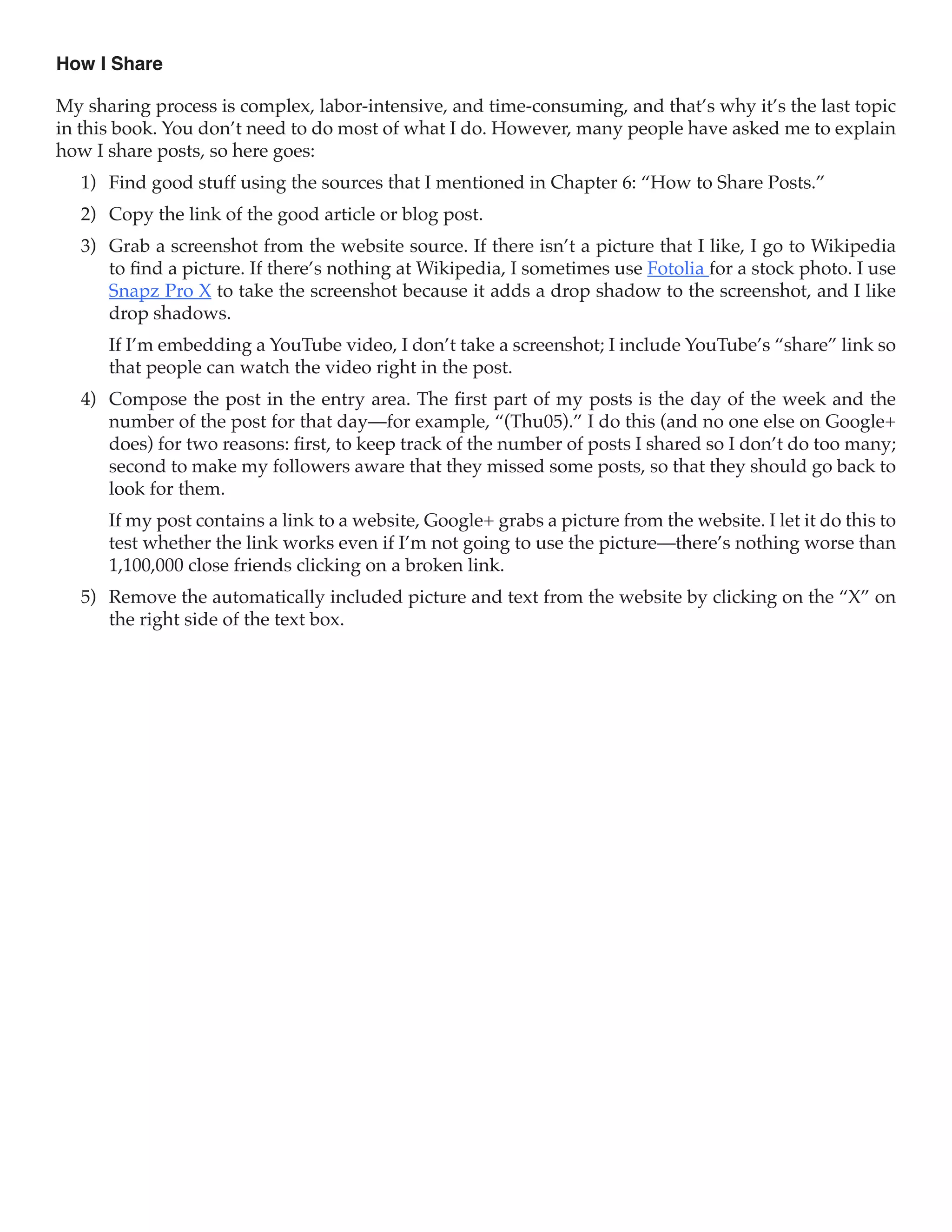 How I Share

My sharing process is complex, labor-intensive, and time-consuming, and that’s why it’s the last topic
in this book. You don’t need to do most of what I do. However, many people have asked me to explain
how I share posts, so here goes:
   1)	 Find good stuff using the sources that I mentioned in Chapter 6: “How to Share Posts.”
   2)	 Copy the link of the good article or blog post.
   3)	 Grab a screenshot from the website source. If there isn’t a picture that I like, I go to Wikipedia
       to find a picture. If there’s nothing at Wikipedia, I sometimes use Fotolia for a stock photo. I use
       Snapz Pro X to take the screenshot because it adds a drop shadow to the screenshot, and I like
       drop shadows.
      If I’m embedding a YouTube video, I don’t take a screenshot; I include YouTube’s “share” link so
      that people can watch the video right in the post.
   4)	 Compose the post in the entry area. The first part of my posts is the day of the week and the
       number of the post for that day—for example, “(Thu05).” I do this (and no one else on Google+
       does) for two reasons: first, to keep track of the number of posts I shared so I don’t do too many;
       second to make my followers aware that they missed some posts, so that they should go back to
       look for them.
      If my post contains a link to a website, Google+ grabs a picture from the website. I let it do this to
      test whether the link works even if I’m not going to use the picture—there’s nothing worse than
      1,100,000 close friends clicking on a broken link.
   5)	 Remove the automatically included picture and text from the website by clicking on the “X” on
       the right side of the text box.
 