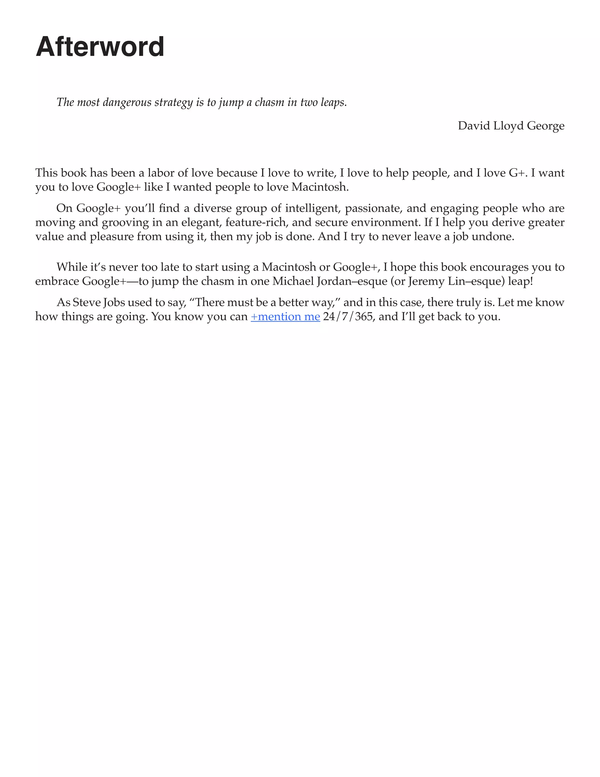 Afterword
    The most dangerous strategy is to jump a chasm in two leaps.

                                                                                   David Lloyd George



This book has been a labor of love because I love to write, I love to help people, and I love G+. I want
you to love Google+ like I wanted people to love Macintosh.
    On Google+ you’ll find a diverse group of intelligent, passionate, and engaging people who are
moving and grooving in an elegant, feature-rich, and secure environment. If I help you derive greater
value and pleasure from using it, then my job is done. And I try to never leave a job undone.

   While it’s never too late to start using a Macintosh or Google+, I hope this book encourages you to
embrace Google+—to jump the chasm in one Michael Jordan–esque (or Jeremy Lin–esque) leap!
   As Steve Jobs used to say, “There must be a better way,” and in this case, there truly is. Let me know
how things are going. You know you can +mention me 24/7/365, and I’ll get back to you.
 