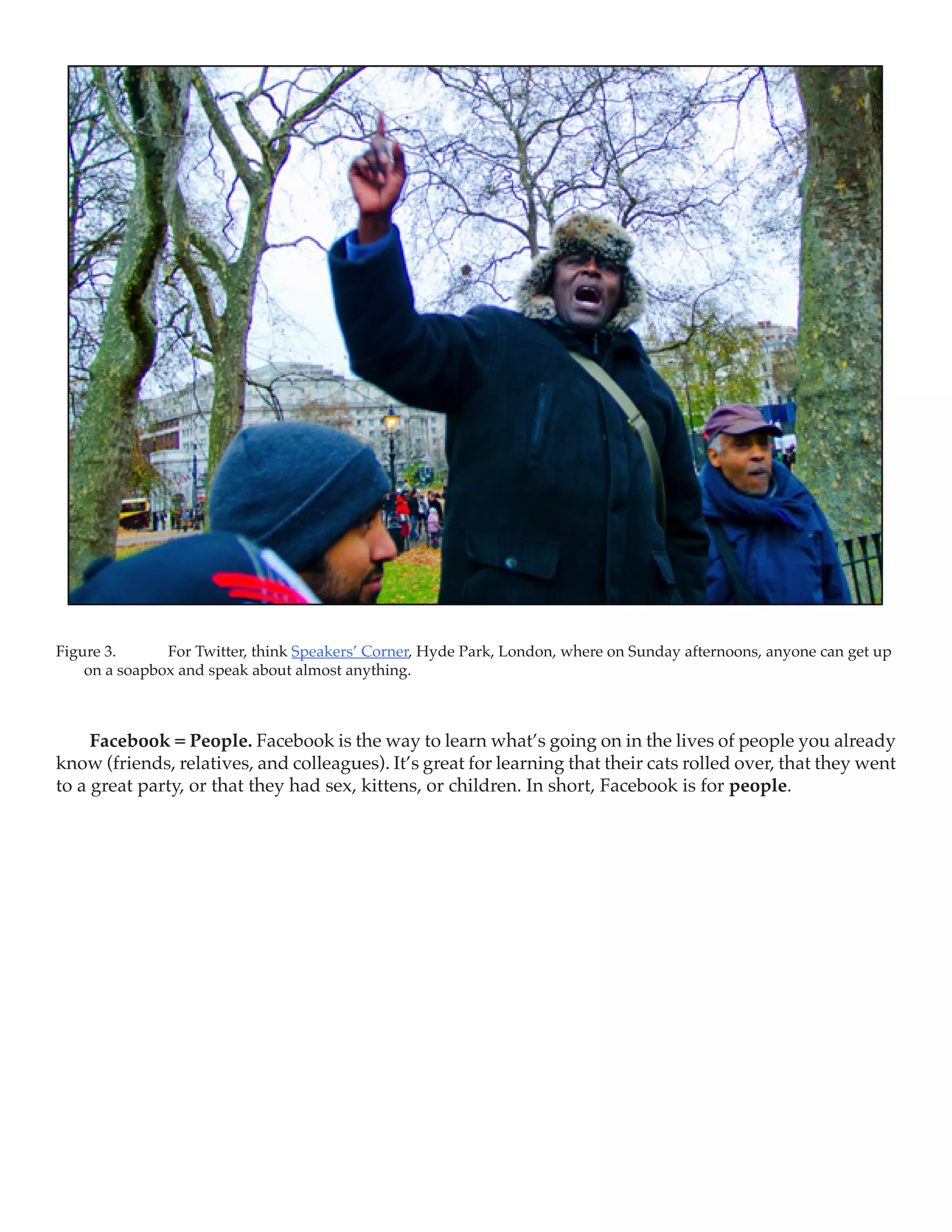 Figure 3.	     For Twitter, think Speakers’ Corner, Hyde Park, London, where on Sunday afternoons, anyone can get up
    on a soapbox and speak about almost anything.



     Facebook = People. Facebook is the way to learn what’s going on in the lives of people you already
know (friends, relatives, and colleagues). It’s great for learning that their cats rolled over, that they went
to a great party, or that they had sex, kittens, or children. In short, Facebook is for people.
 