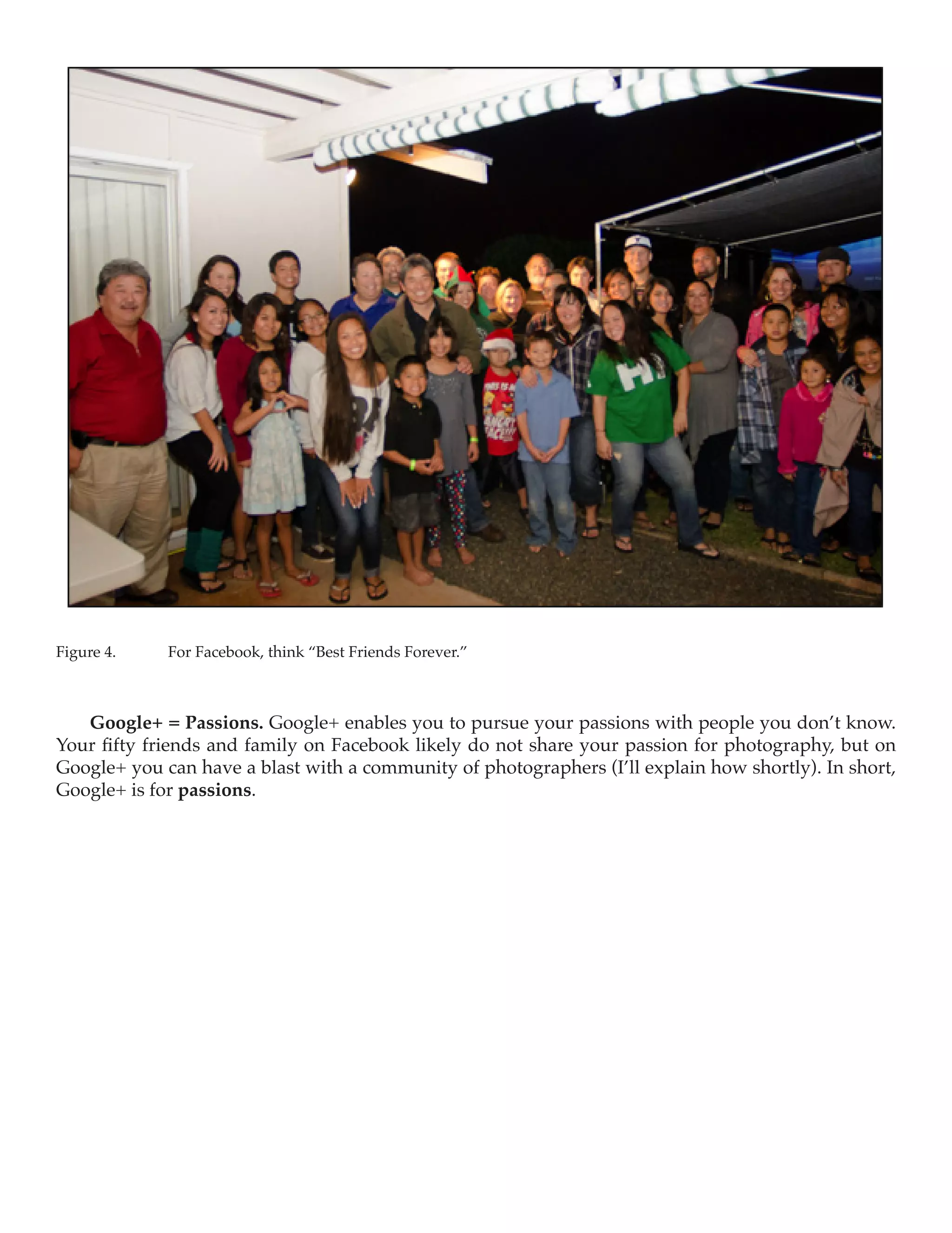 Figure 4.	   For Facebook, think “Best Friends Forever.”



   Google+ = Passions. Google+ enables you to pursue your passions with people you don’t know.
Your fifty friends and family on Facebook likely do not share your passion for photography, but on
Google+ you can have a blast with a community of photographers (I’ll explain how shortly). In short,
Google+ is for passions.
 