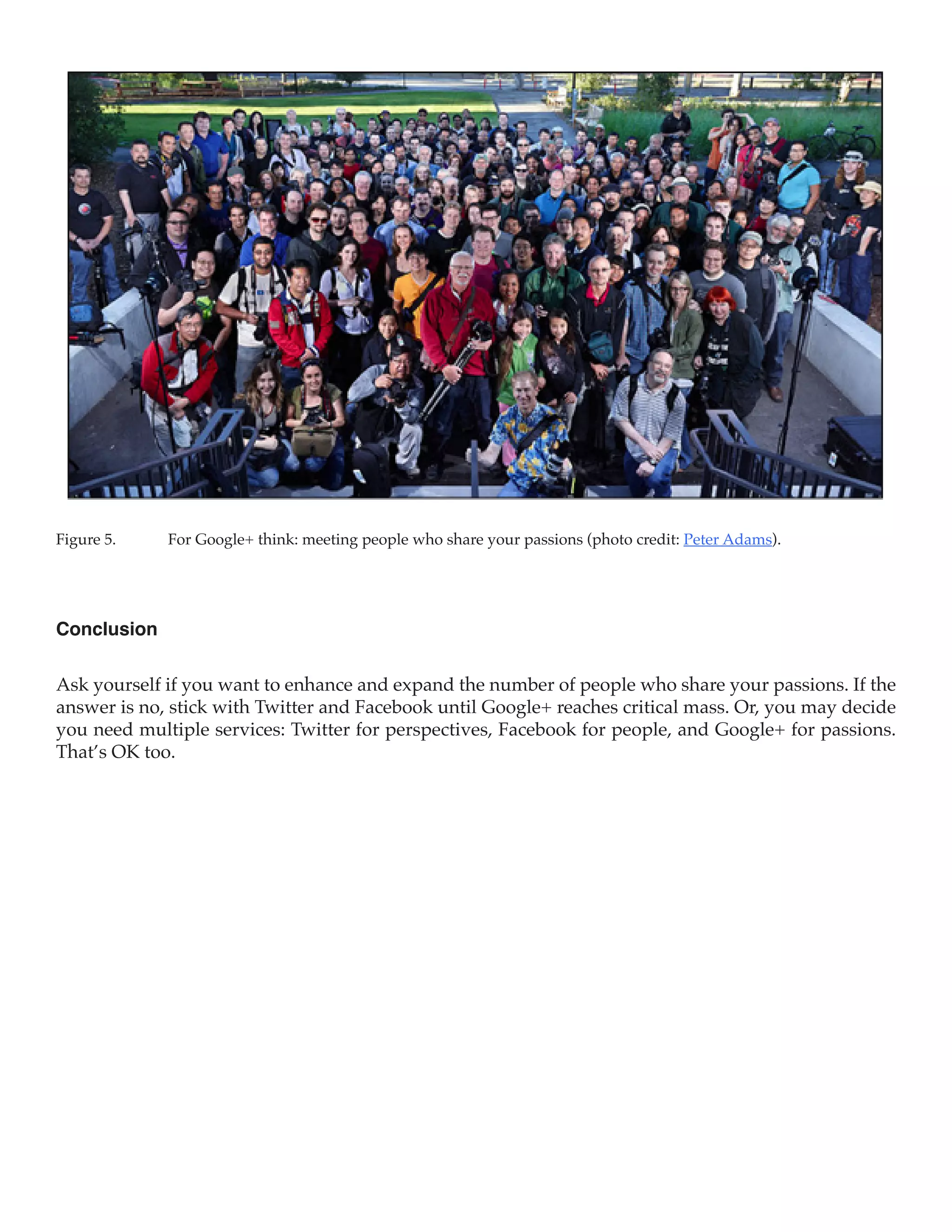 Figure 5.	   For Google+ think: meeting people who share your passions (photo credit: Peter Adams).




Conclusion

Ask yourself if you want to enhance and expand the number of people who share your passions. If the
answer is no, stick with Twitter and Facebook until Google+ reaches critical mass. Or, you may decide
you need multiple services: Twitter for perspectives, Facebook for people, and Google+ for passions.
That’s OK too.
 