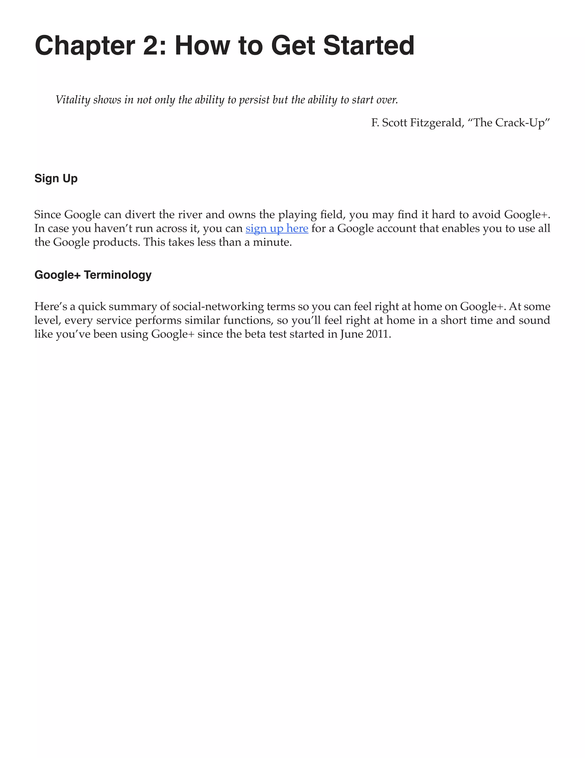 Chapter 2: How to Get Started
    Vitality shows in not only the ability to persist but the ability to start over.

                                                                             F. Scott Fitzgerald, “The Crack-Up”



Sign Up


Since Google can divert the river and owns the playing field, you may find it hard to avoid Google+.
In case you haven’t run across it, you can sign up here for a Google account that enables you to use all
the Google products. This takes less than a minute.

Google+ Terminology

Here’s a quick summary of social-networking terms so you can feel right at home on Google+. At some
level, every service performs similar functions, so you’ll feel right at home in a short time and sound
like you’ve been using Google+ since the beta test started in June 2011.
 