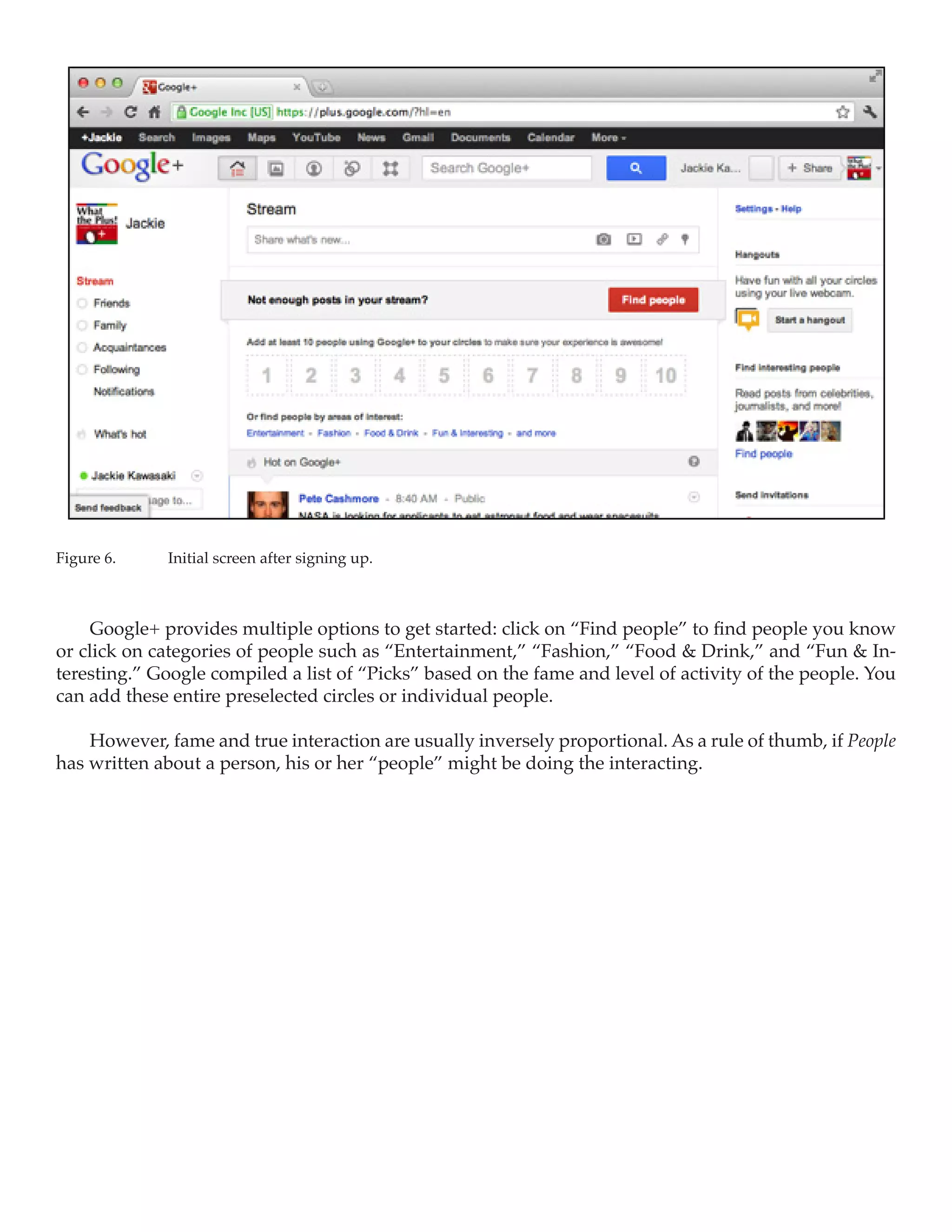 Figure 6.	   Initial screen after signing up.



    Google+ provides multiple options to get started: click on “Find people” to find people you know
or click on categories of people such as “Entertainment,” “Fashion,” “Food & Drink,” and “Fun & In-
teresting.” Google compiled a list of “Picks” based on the fame and level of activity of the people. You
can add these entire preselected circles or individual people.

    However, fame and true interaction are usually inversely proportional. As a rule of thumb, if People
has written about a person, his or her “people” might be doing the interacting.
 