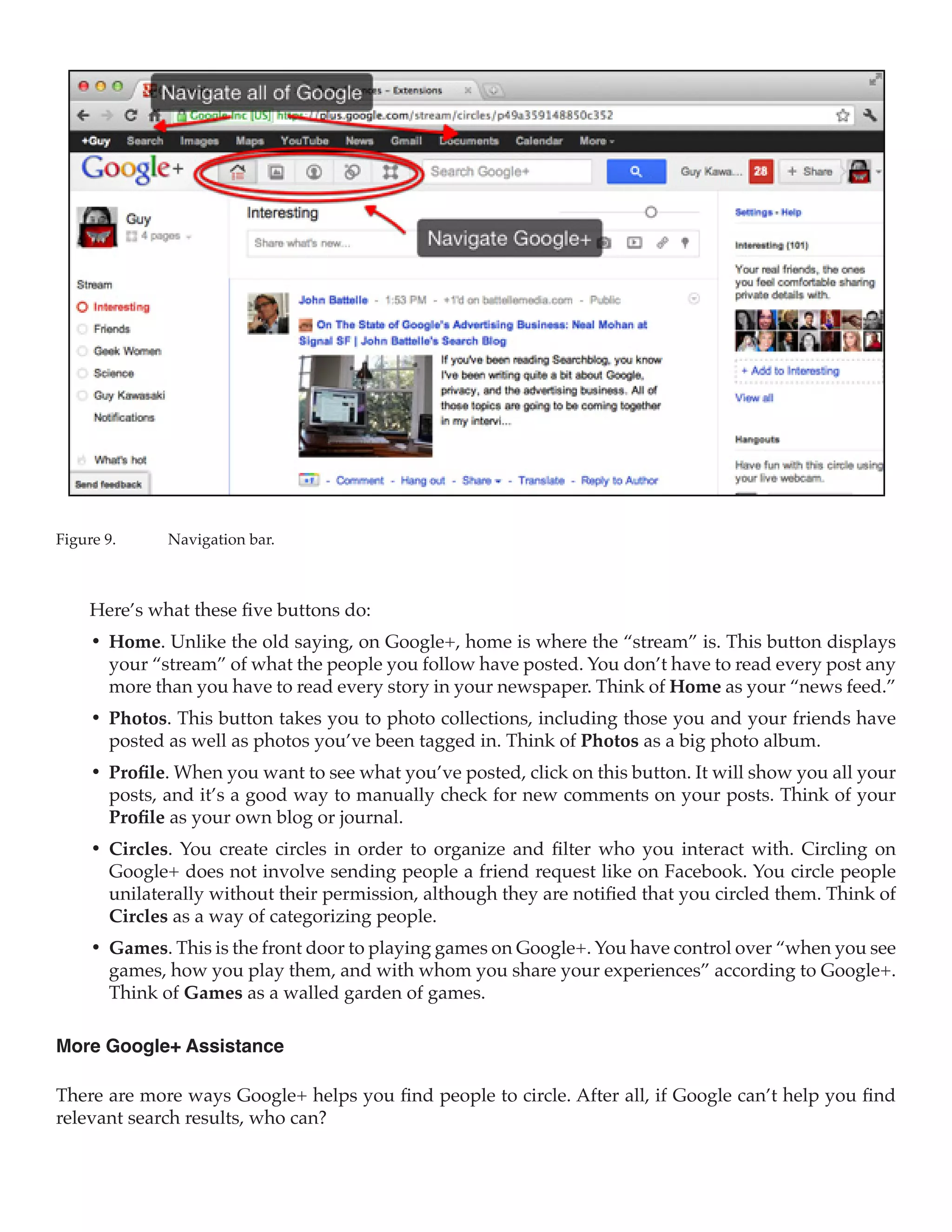 Figure 9.	    Navigation bar.



     Here’s what these five buttons do:
     •	 Home. Unlike the old saying, on Google+, home is where the “stream” is. This button displays
        your “stream” of what the people you follow have posted. You don’t have to read every post any
        more than you have to read every story in your newspaper. Think of Home as your “news feed.”
     •	 Photos. This button takes you to photo collections, including those you and your friends have
        posted as well as photos you’ve been tagged in. Think of Photos as a big photo album.
     •	 Profile. When you want to see what you’ve posted, click on this button. It will show you all your
        posts, and it’s a good way to manually check for new comments on your posts. Think of your
        Profile as your own blog or journal.
     •	 Circles. You create circles in order to organize and filter who you interact with. Circling on
        Google+ does not involve sending people a friend request like on Facebook. You circle people
        unilaterally without their permission, although they are notified that you circled them. Think of
        Circles as a way of categorizing people.
     •	 Games. This is the front door to playing games on Google+. You have control over “when you see
        games, how you play them, and with whom you share your experiences” according to Google+.
        Think of Games as a walled garden of games.

More Google+ Assistance

There are more ways Google+ helps you find people to circle. After all, if Google can’t help you find
relevant search results, who can?
 