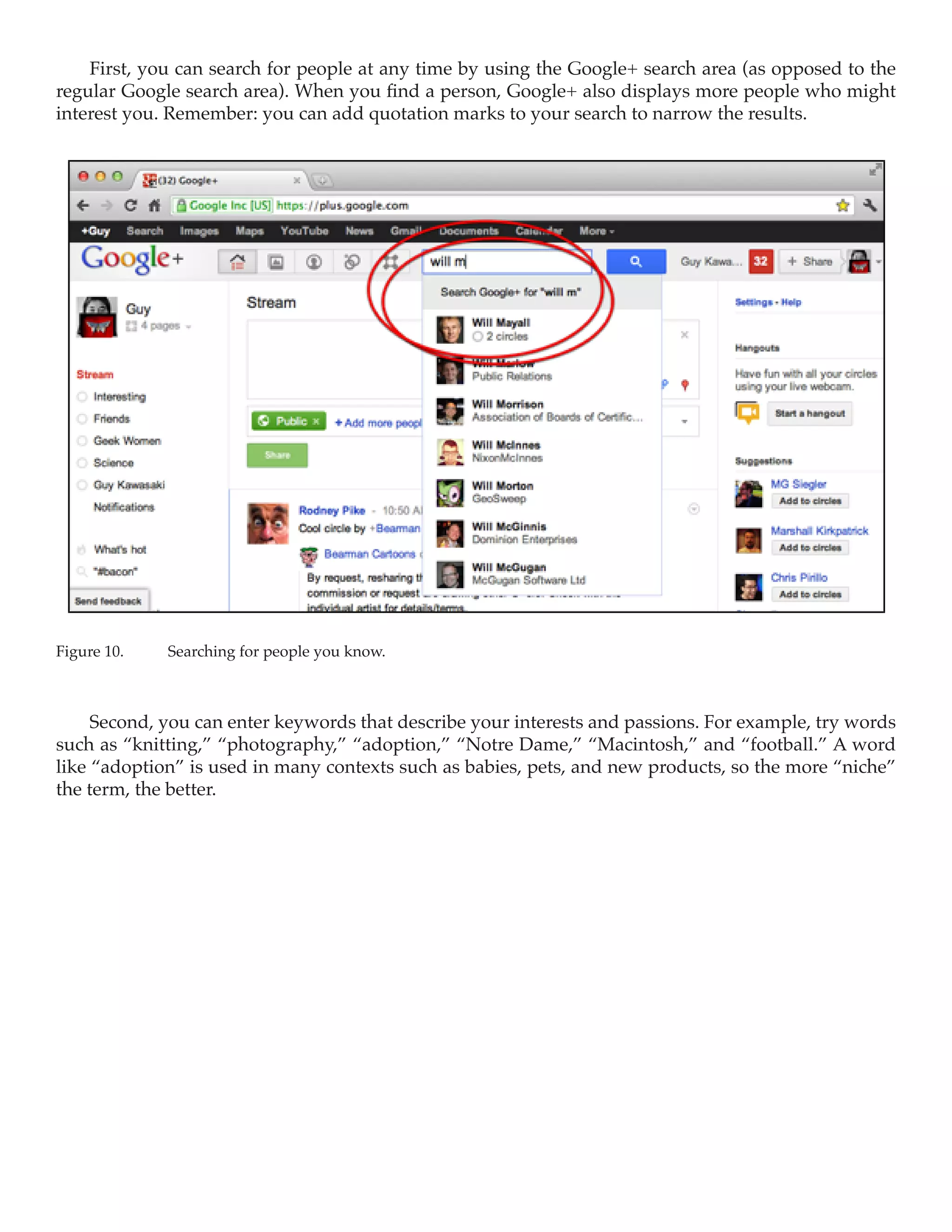 First, you can search for people at any time by using the Google+ search area (as opposed to the
regular Google search area). When you find a person, Google+ also displays more people who might
interest you. Remember: you can add quotation marks to your search to narrow the results.




Figure 10.	   Searching for people you know.



     Second, you can enter keywords that describe your interests and passions. For example, try words
such as “knitting,” “photography,” “adoption,” “Notre Dame,” “Macintosh,” and “football.” A word
like “adoption” is used in many contexts such as babies, pets, and new products, so the more “niche”
the term, the better.
 