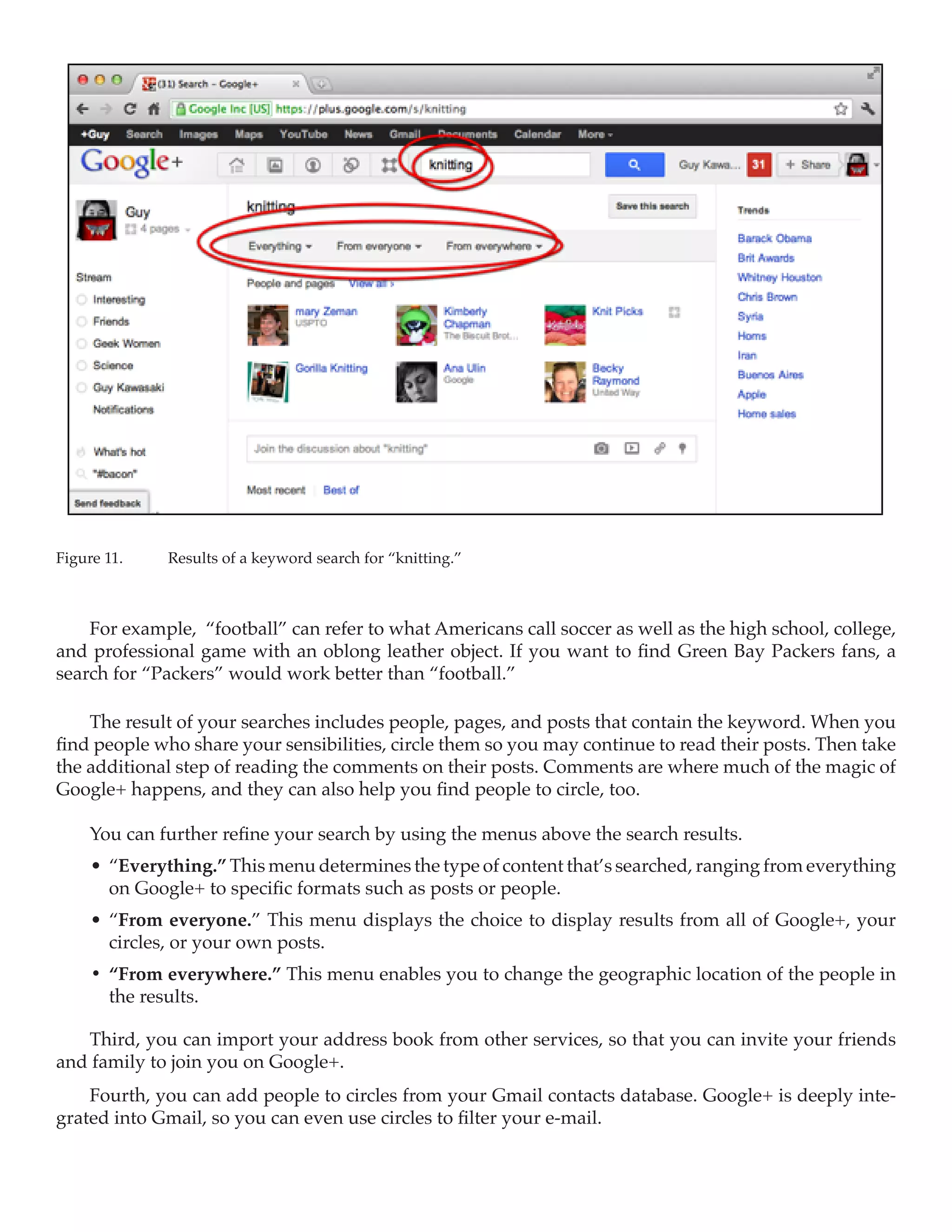 Figure 11.	   Results of a keyword search for “knitting.”



    For example, “football” can refer to what Americans call soccer as well as the high school, college,
and professional game with an oblong leather object. If you want to find Green Bay Packers fans, a
search for “Packers” would work better than “football.”

    The result of your searches includes people, pages, and posts that contain the keyword. When you
find people who share your sensibilities, circle them so you may continue to read their posts. Then take
the additional step of reading the comments on their posts. Comments are where much of the magic of
Google+ happens, and they can also help you find people to circle, too.

     You can further refine your search by using the menus above the search results.
     •	 “Everything.” This menu determines the type of content that’s searched, ranging from everything
        on Google+ to specific formats such as posts or people.
     •	 “From everyone.” This menu displays the choice to display results from all of Google+, your
        circles, or your own posts.
     •	 “From everywhere.” This menu enables you to change the geographic location of the people in
        the results.

   Third, you can import your address book from other services, so that you can invite your friends
and family to join you on Google+.
    Fourth, you can add people to circles from your Gmail contacts database. Google+ is deeply inte-
grated into Gmail, so you can even use circles to filter your e-mail.
 