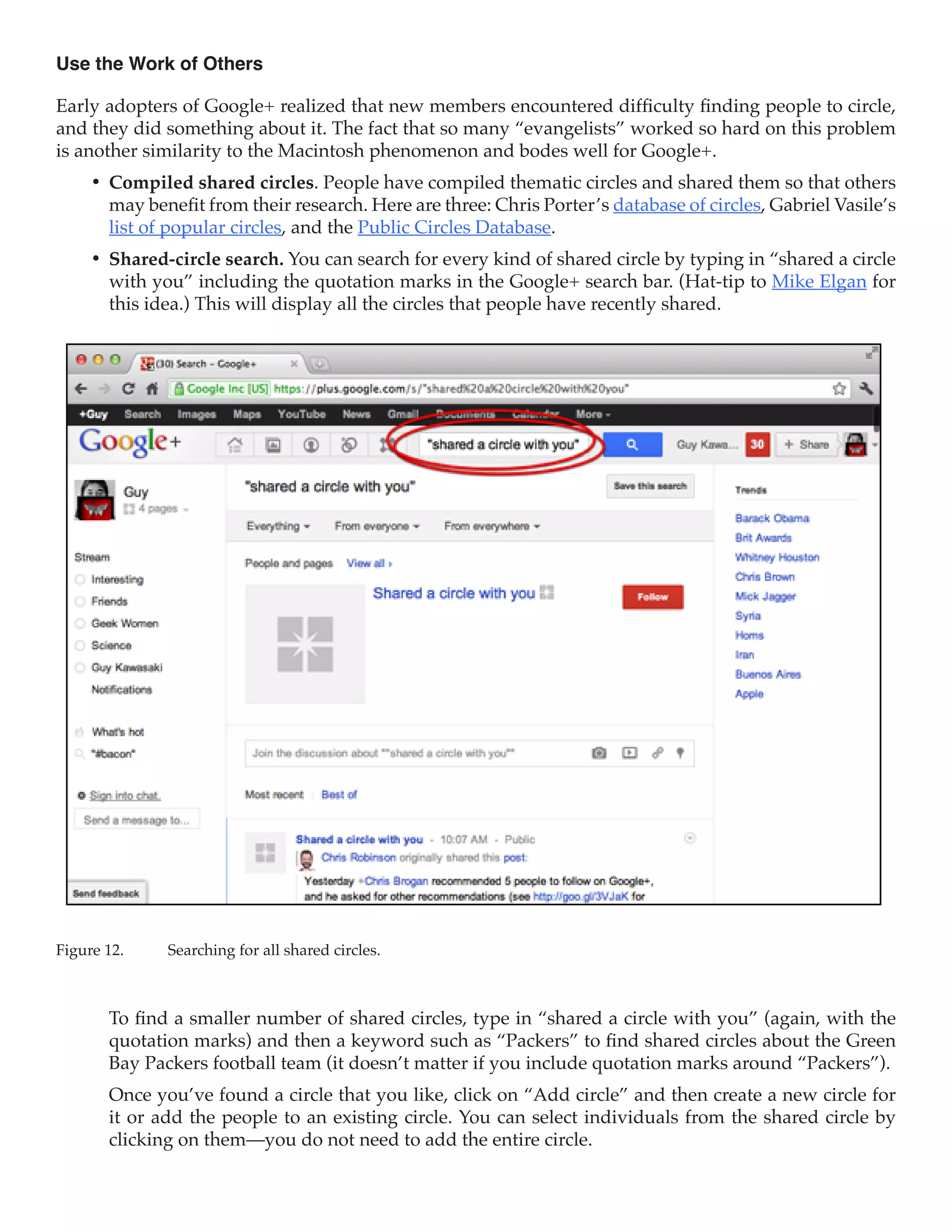 Use the Work of Others

Early adopters of Google+ realized that new members encountered difficulty finding people to circle,
and they did something about it. The fact that so many “evangelists” worked so hard on this problem
is another similarity to the Macintosh phenomenon and bodes well for Google+.
     •	 Compiled shared circles. People have compiled thematic circles and shared them so that others
        may benefit from their research. Here are three: Chris Porter’s database of circles, Gabriel Vasile’s
        list of popular circles, and the Public Circles Database.
     •	 Shared-circle search. You can search for every kind of shared circle by typing in “shared a circle
        with you” including the quotation marks in the Google+ search bar. (Hat-tip to Mike Elgan for
        this idea.) This will display all the circles that people have recently shared.




Figure 12.	    Searching for all shared circles.



        To find a smaller number of shared circles, type in “shared a circle with you” (again, with the
        quotation marks) and then a keyword such as “Packers” to find shared circles about the Green
        Bay Packers football team (it doesn’t matter if you include quotation marks around “Packers”).
        Once you’ve found a circle that you like, click on “Add circle” and then create a new circle for
        it or add the people to an existing circle. You can select individuals from the shared circle by
        clicking on them—you do not need to add the entire circle.
 