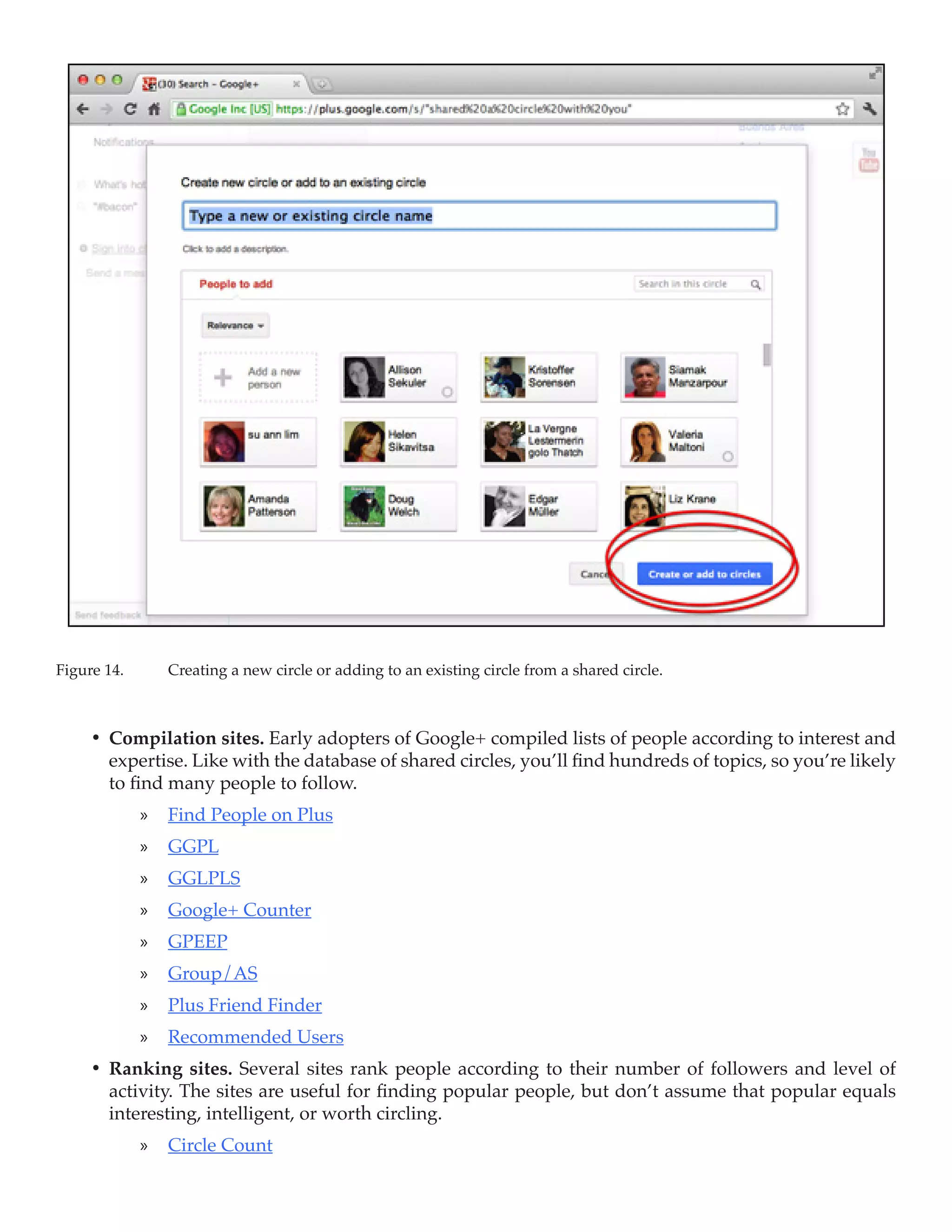 Figure 14.	      Creating a new circle or adding to an existing circle from a shared circle.



     •	 Compilation sites. Early adopters of Google+ compiled lists of people according to interest and
        expertise. Like with the database of shared circles, you’ll find hundreds of topics, so you’re likely
        to find many people to follow.
              »» Find People on Plus
              »» GGPL
              »» GGLPLS
              »» Google+ Counter
              »» GPEEP
              »» Group/AS
              »» Plus Friend Finder
              »» Recommended Users
     •	 Ranking sites. Several sites rank people according to their number of followers and level of
        activity. The sites are useful for finding popular people, but don’t assume that popular equals
        interesting, intelligent, or worth circling.
              »» Circle Count
 