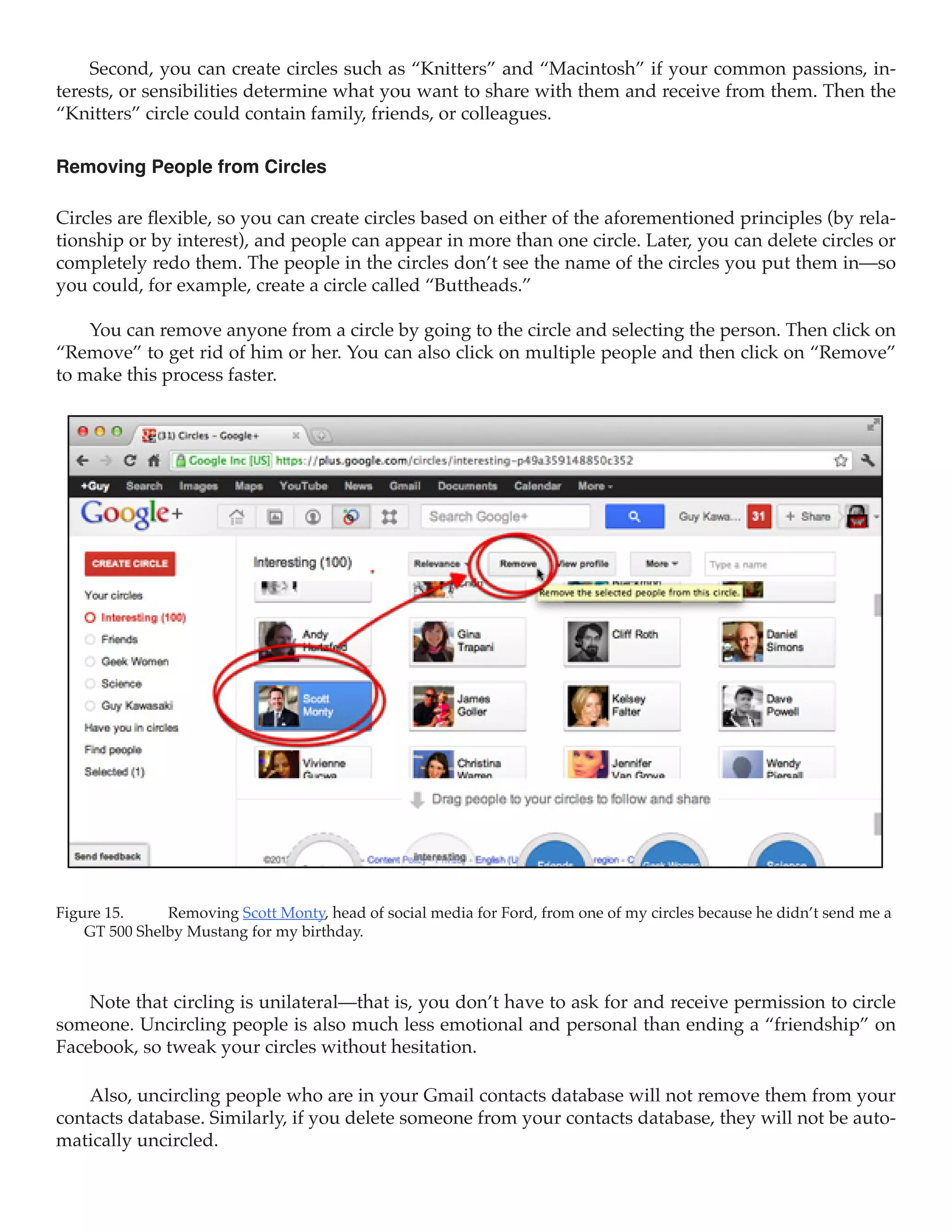 Second, you can create circles such as “Knitters” and “Macintosh” if your common passions, in-
terests, or sensibilities determine what you want to share with them and receive from them. Then the
“Knitters” circle could contain family, friends, or colleagues.

Removing People from Circles

Circles are flexible, so you can create circles based on either of the aforementioned principles (by rela-
tionship or by interest), and people can appear in more than one circle. Later, you can delete circles or
completely redo them. The people in the circles don’t see the name of the circles you put them in—so
you could, for example, create a circle called “Buttheads.”

    You can remove anyone from a circle by going to the circle and selecting the person. Then click on
“Remove” to get rid of him or her. You can also click on multiple people and then click on “Remove”
to make this process faster.




Figure 15.	    Removing Scott Monty, head of social media for Ford, from one of my circles because he didn’t send me a
    GT 500 Shelby Mustang for my birthday.



    Note that circling is unilateral—that is, you don’t have to ask for and receive permission to circle
someone. Uncircling people is also much less emotional and personal than ending a “friendship” on
Facebook, so tweak your circles without hesitation.

    Also, uncircling people who are in your Gmail contacts database will not remove them from your
contacts database. Similarly, if you delete someone from your contacts database, they will not be auto-
matically uncircled.
 