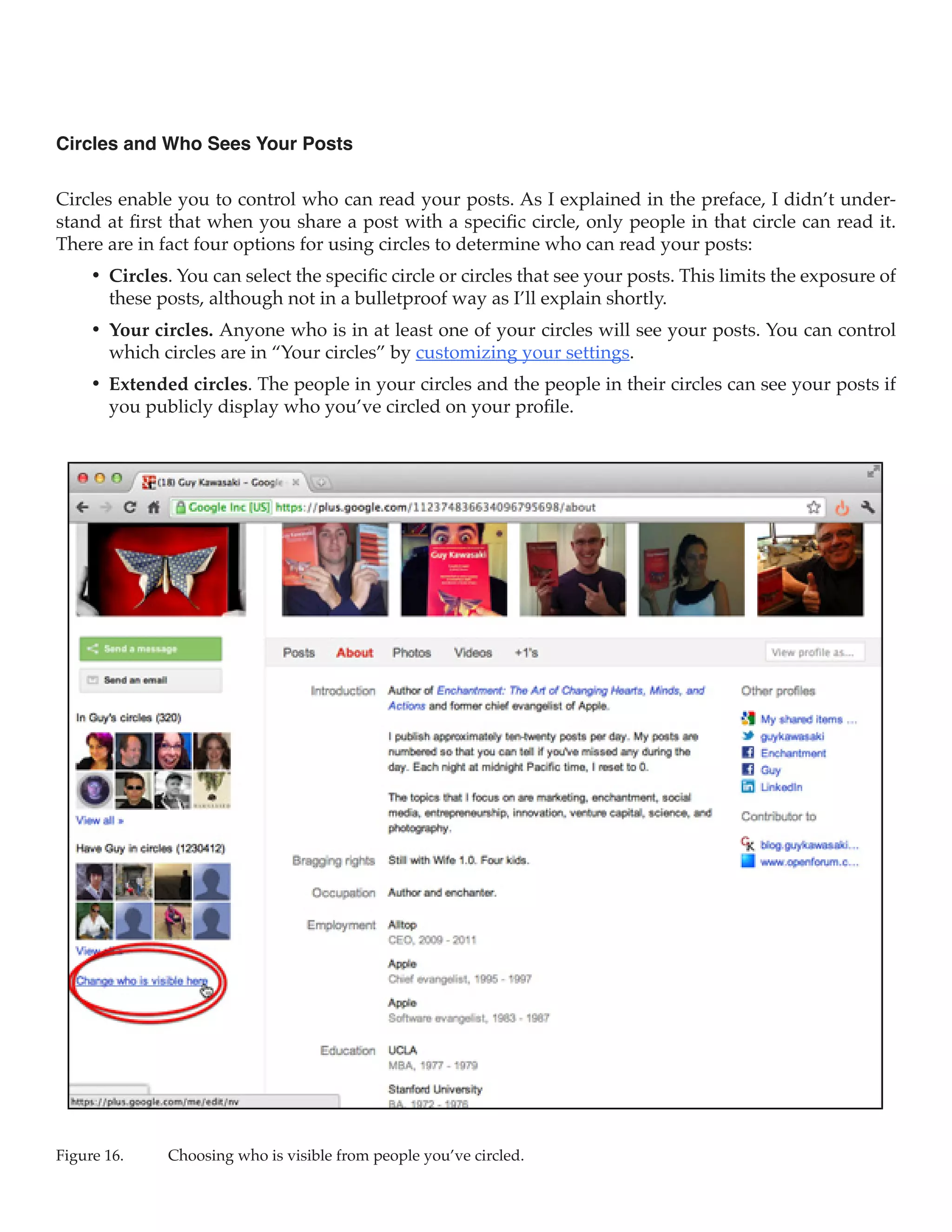 Circles and Who Sees Your Posts

Circles enable you to control who can read your posts. As I explained in the preface, I didn’t under-
stand at first that when you share a post with a specific circle, only people in that circle can read it.
There are in fact four options for using circles to determine who can read your posts:
     •	 Circles. You can select the specific circle or circles that see your posts. This limits the exposure of
        these posts, although not in a bulletproof way as I’ll explain shortly.
     •	 Your circles. Anyone who is in at least one of your circles will see your posts. You can control
        which circles are in “Your circles” by customizing your settings.
     •	 Extended circles. The people in your circles and the people in their circles can see your posts if
        you publicly display who you’ve circled on your profile.




Figure 16.	    Choosing who is visible from people you’ve circled.
 