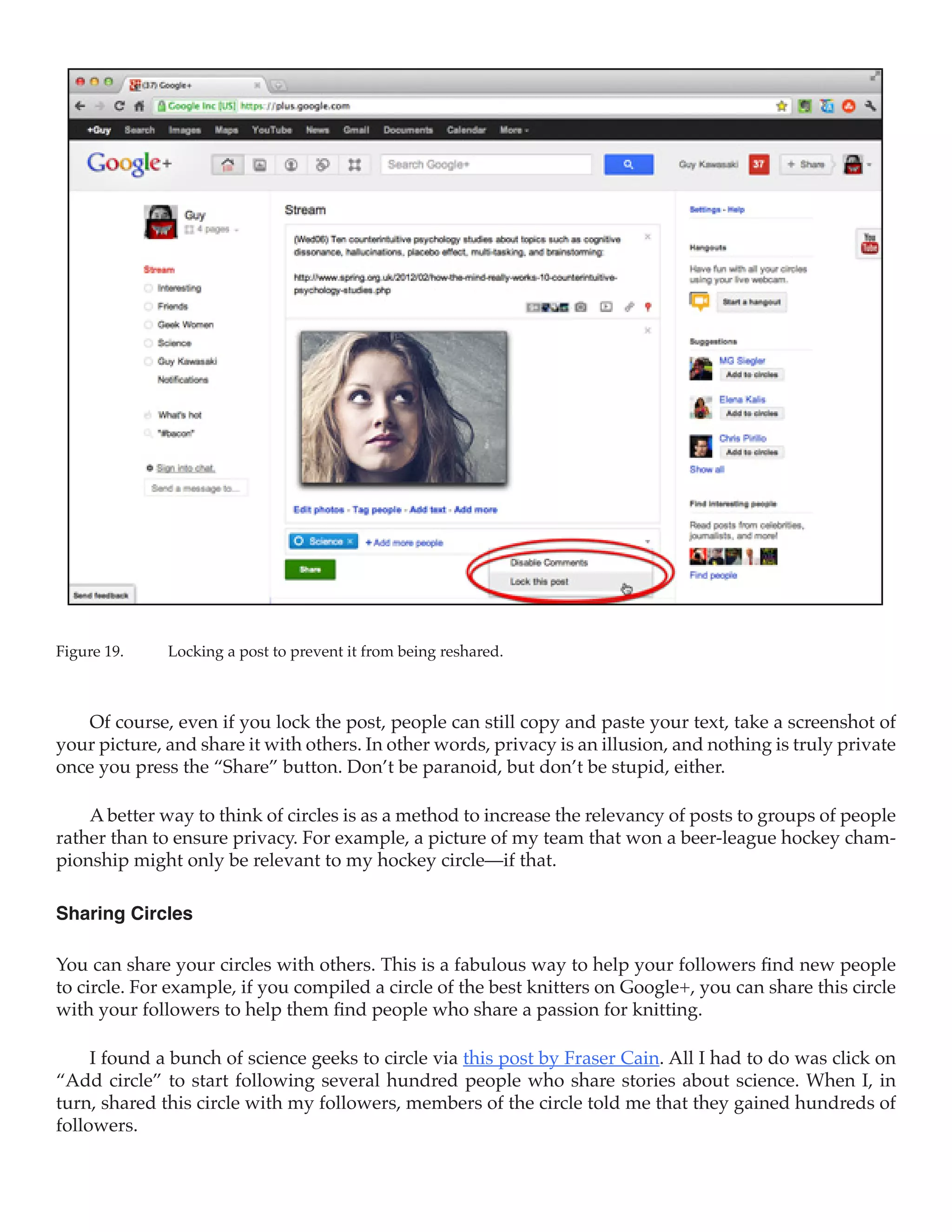 Figure 19.	   Locking a post to prevent it from being reshared.



   Of course, even if you lock the post, people can still copy and paste your text, take a screenshot of
your picture, and share it with others. In other words, privacy is an illusion, and nothing is truly private
once you press the “Share” button. Don’t be paranoid, but don’t be stupid, either.

    A better way to think of circles is as a method to increase the relevancy of posts to groups of people
rather than to ensure privacy. For example, a picture of my team that won a beer-league hockey cham-
pionship might only be relevant to my hockey circle—if that.

Sharing Circles

You can share your circles with others. This is a fabulous way to help your followers find new people
to circle. For example, if you compiled a circle of the best knitters on Google+, you can share this circle
with your followers to help them find people who share a passion for knitting.

     I found a bunch of science geeks to circle via this post by Fraser Cain. All I had to do was click on
“Add circle” to start following several hundred people who share stories about science. When I, in
turn, shared this circle with my followers, members of the circle told me that they gained hundreds of
followers.
 