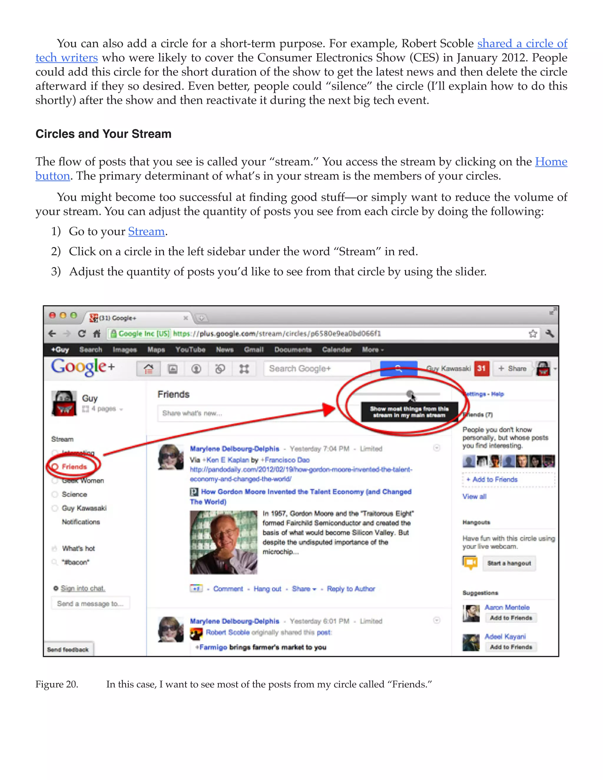 You can also add a circle for a short-term purpose. For example, Robert Scoble shared a circle of
tech writers who were likely to cover the Consumer Electronics Show (CES) in January 2012. People
could add this circle for the short duration of the show to get the latest news and then delete the circle
afterward if they so desired. Even better, people could “silence” the circle (I’ll explain how to do this
shortly) after the show and then reactivate it during the next big tech event.

Circles and Your Stream

The flow of posts that you see is called your “stream.” You access the stream by clicking on the Home
button. The primary determinant of what’s in your stream is the members of your circles.
   You might become too successful at finding good stuff—or simply want to reduce the volume of
your stream. You can adjust the quantity of posts you see from each circle by doing the following:
   1)	 Go to your Stream.
   2)	 Click on a circle in the left sidebar under the word “Stream” in red.
   3)	 Adjust the quantity of posts you’d like to see from that circle by using the slider.




Figure 20.	   In this case, I want to see most of the posts from my circle called “Friends.”
 
