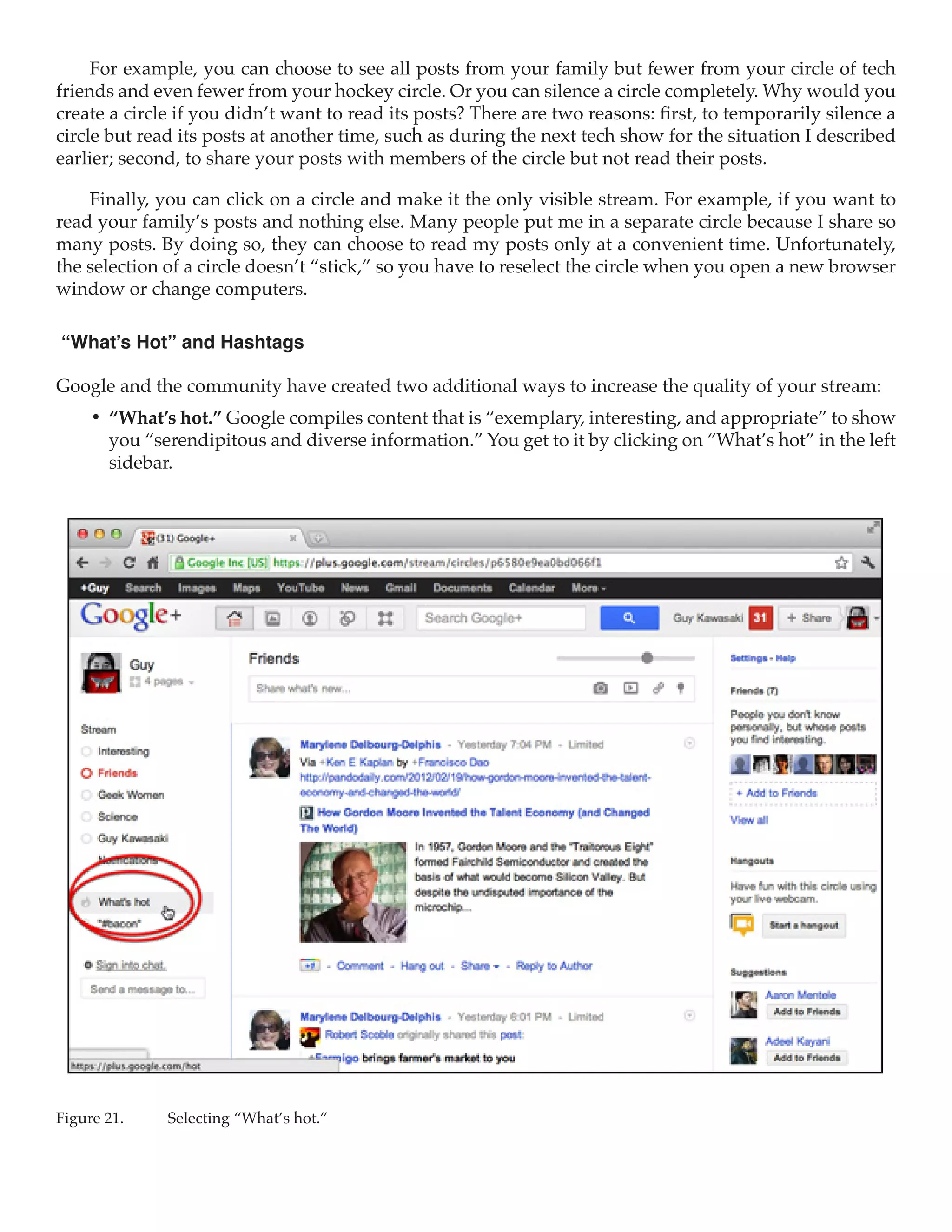 For example, you can choose to see all posts from your family but fewer from your circle of tech
friends and even fewer from your hockey circle. Or you can silence a circle completely. Why would you
create a circle if you didn’t want to read its posts? There are two reasons: first, to temporarily silence a
circle but read its posts at another time, such as during the next tech show for the situation I described
earlier; second, to share your posts with members of the circle but not read their posts.

    Finally, you can click on a circle and make it the only visible stream. For example, if you want to
read your family’s posts and nothing else. Many people put me in a separate circle because I share so
many posts. By doing so, they can choose to read my posts only at a convenient time. Unfortunately,
the selection of a circle doesn’t “stick,” so you have to reselect the circle when you open a new browser
window or change computers.

“What’s Hot” and Hashtags

Google and the community have created two additional ways to increase the quality of your stream:
     •	 “What’s hot.” Google compiles content that is “exemplary, interesting, and appropriate” to show
        you “serendipitous and diverse information.” You get to it by clicking on “What’s hot” in the left
        sidebar.




Figure 21.	   Selecting “What’s hot.”
 