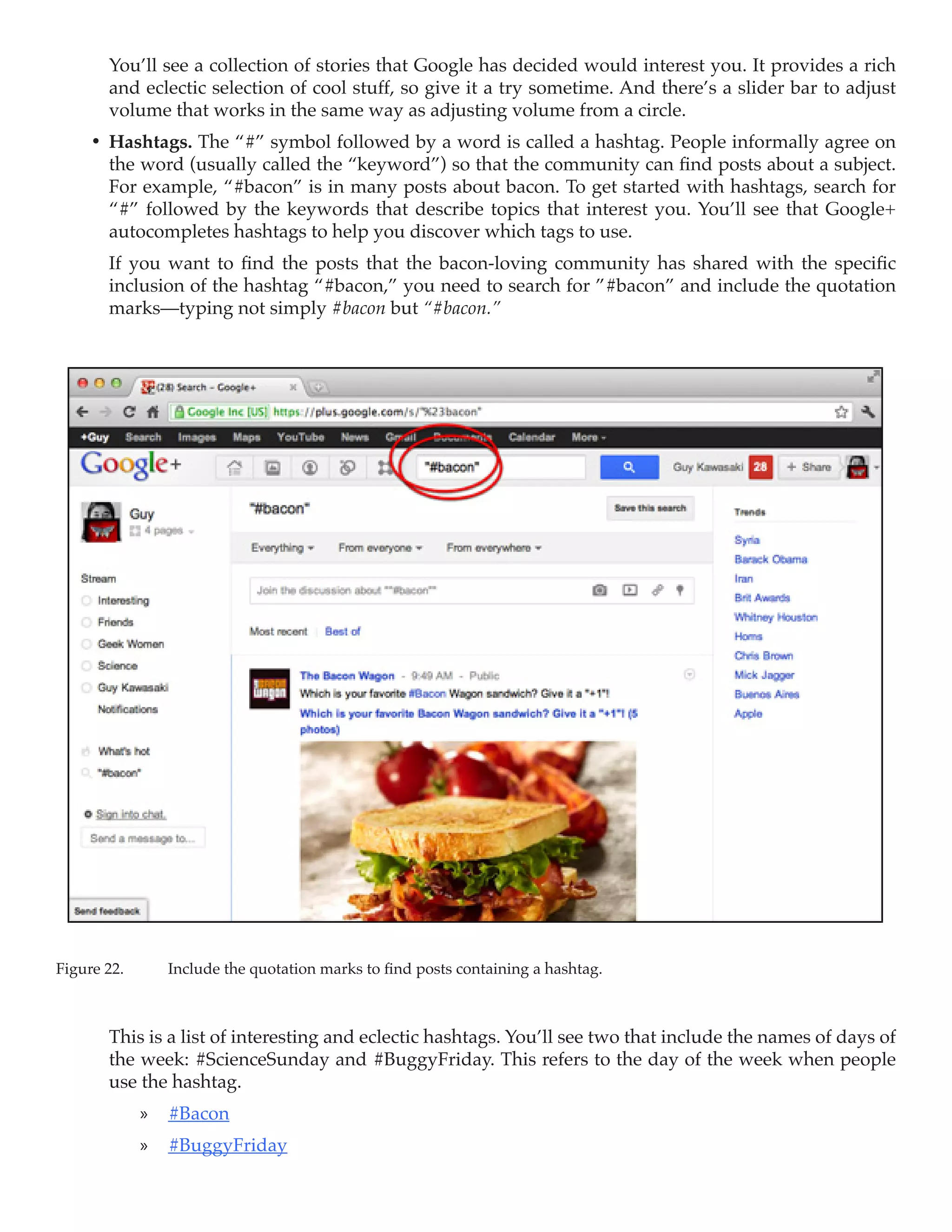You’ll see a collection of stories that Google has decided would interest you. It provides a rich
        and eclectic selection of cool stuff, so give it a try sometime. And there’s a slider bar to adjust
        volume that works in the same way as adjusting volume from a circle.
     •	 Hashtags. The “#” symbol followed by a word is called a hashtag. People informally agree on
        the word (usually called the “keyword”) so that the community can find posts about a subject.
        For example, “#bacon” is in many posts about bacon. To get started with hashtags, search for
        “#” followed by the keywords that describe topics that interest you. You’ll see that Google+
        autocompletes hashtags to help you discover which tags to use.
        If you want to find the posts that the bacon-loving community has shared with the specific
        inclusion of the hashtag “#bacon,” you need to search for ”#bacon” and include the quotation
        marks—typing not simply #bacon but “#bacon.”




Figure 22.	     Include the quotation marks to find posts containing a hashtag.



        This is a list of interesting and eclectic hashtags. You’ll see two that include the names of days of
        the week: #ScienceSunday and #BuggyFriday. This refers to the day of the week when people
        use the hashtag.
              »» #Bacon
              »» #BuggyFriday
 
