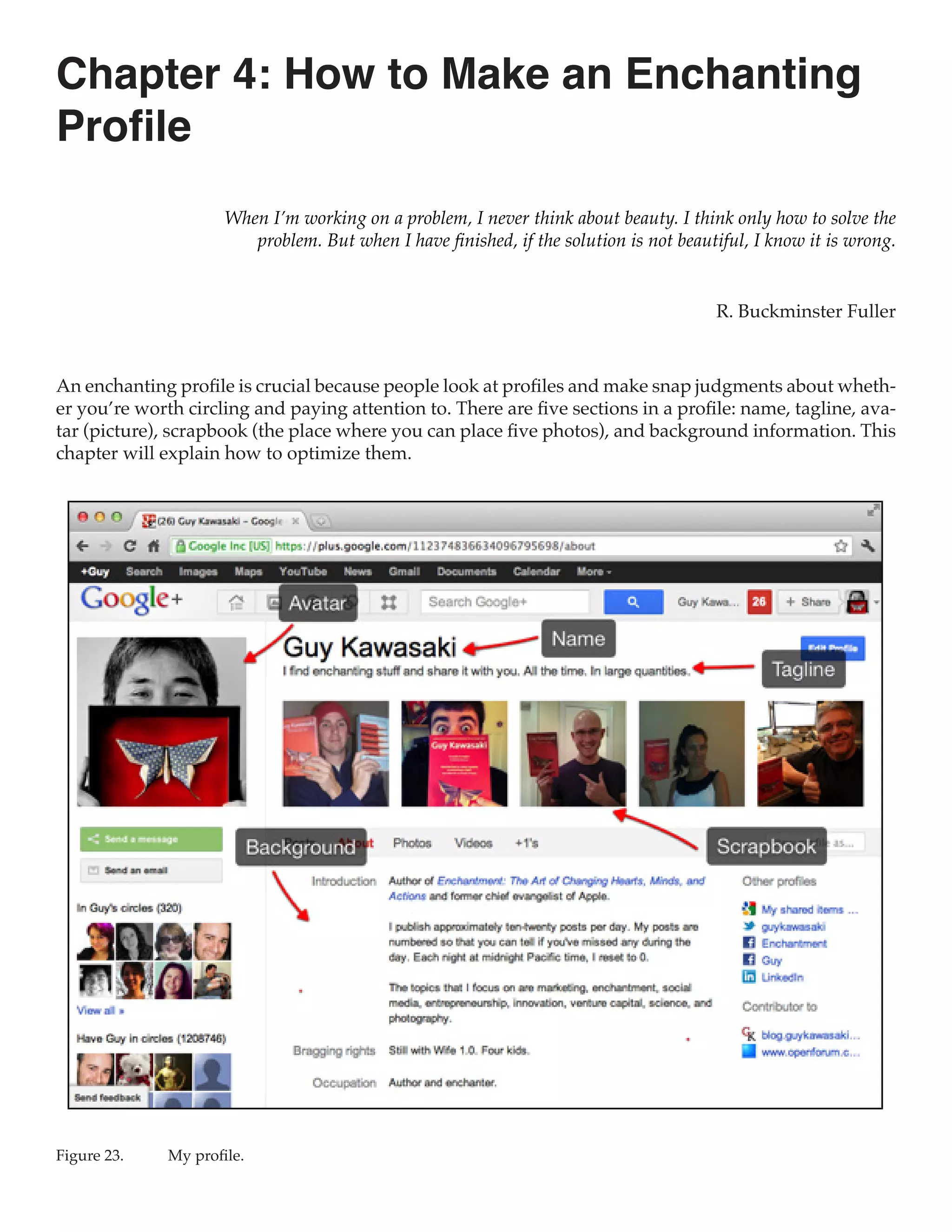 Chapter 4: How to Make an Enchanting
Profile
                      When I’m working on a problem, I never think about beauty. I think only how to solve the
                         problem. But when I have finished, if the solution is not beautiful, I know it is wrong.


                                                                                        R. Buckminster Fuller



An enchanting profile is crucial because people look at profiles and make snap judgments about wheth-
er you’re worth circling and paying attention to. There are five sections in a profile: name, tagline, ava-
tar (picture), scrapbook (the place where you can place five photos), and background information. This
chapter will explain how to optimize them.




Figure 23.	   My profile.
 