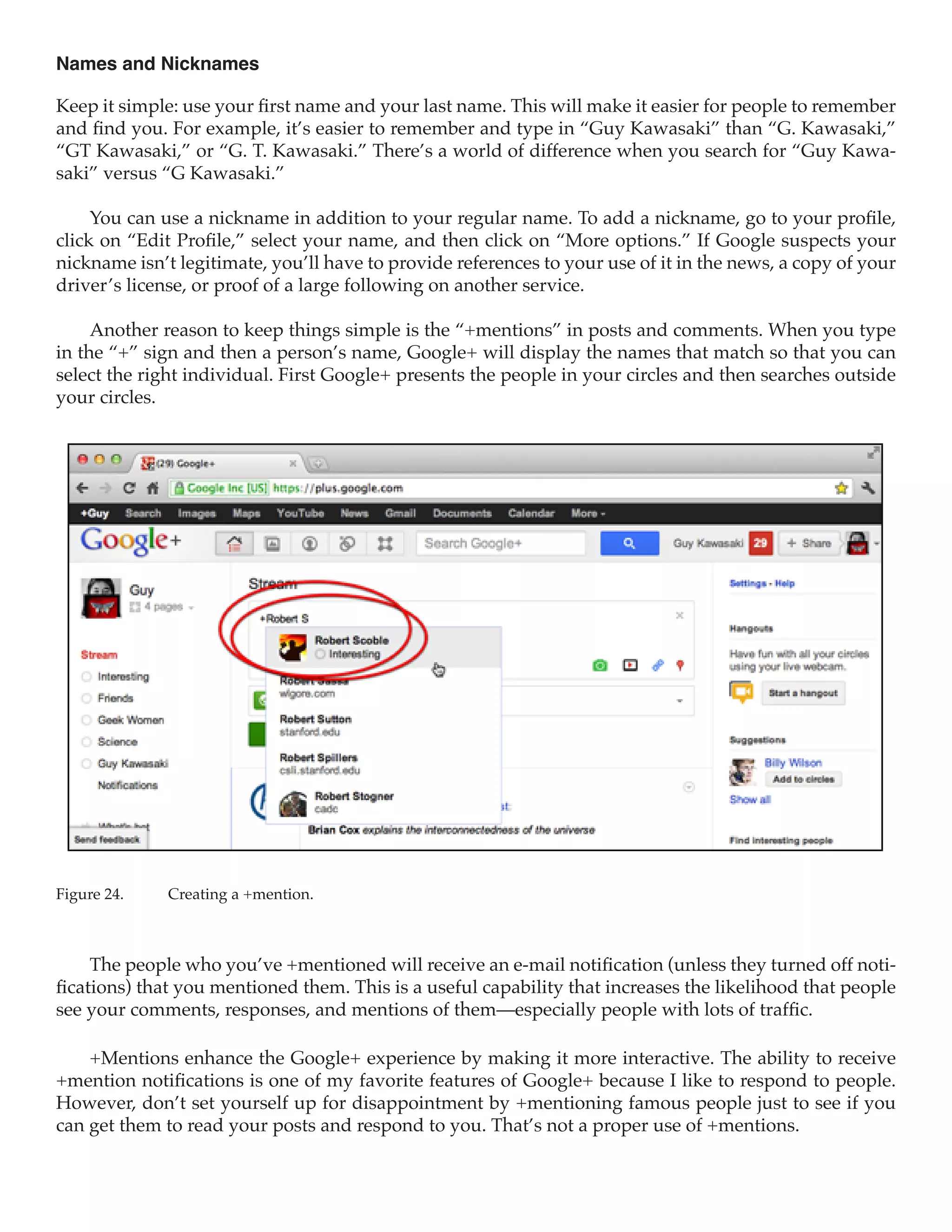 Names and Nicknames

Keep it simple: use your first name and your last name. This will make it easier for people to remember
and find you. For example, it’s easier to remember and type in “Guy Kawasaki” than “G. Kawasaki,”
“GT Kawasaki,” or “G. T. Kawasaki.” There’s a world of difference when you search for “Guy Kawa-
saki” versus “G Kawasaki.”

     You can use a nickname in addition to your regular name. To add a nickname, go to your profile,
click on “Edit Profile,” select your name, and then click on “More options.” If Google suspects your
nickname isn’t legitimate, you’ll have to provide references to your use of it in the news, a copy of your
driver’s license, or proof of a large following on another service.

     Another reason to keep things simple is the “+mentions” in posts and comments. When you type
in the “+” sign and then a person’s name, Google+ will display the names that match so that you can
select the right individual. First Google+ presents the people in your circles and then searches outside
your circles.




Figure 24.	   Creating a +mention.



     The people who you’ve +mentioned will receive an e-mail notification (unless they turned off noti-
fications) that you mentioned them. This is a useful capability that increases the likelihood that people
see your comments, responses, and mentions of them—especially people with lots of traffic.

    +Mentions enhance the Google+ experience by making it more interactive. The ability to receive
+mention notifications is one of my favorite features of Google+ because I like to respond to people.
However, don’t set yourself up for disappointment by +mentioning famous people just to see if you
can get them to read your posts and respond to you. That’s not a proper use of +mentions.
 