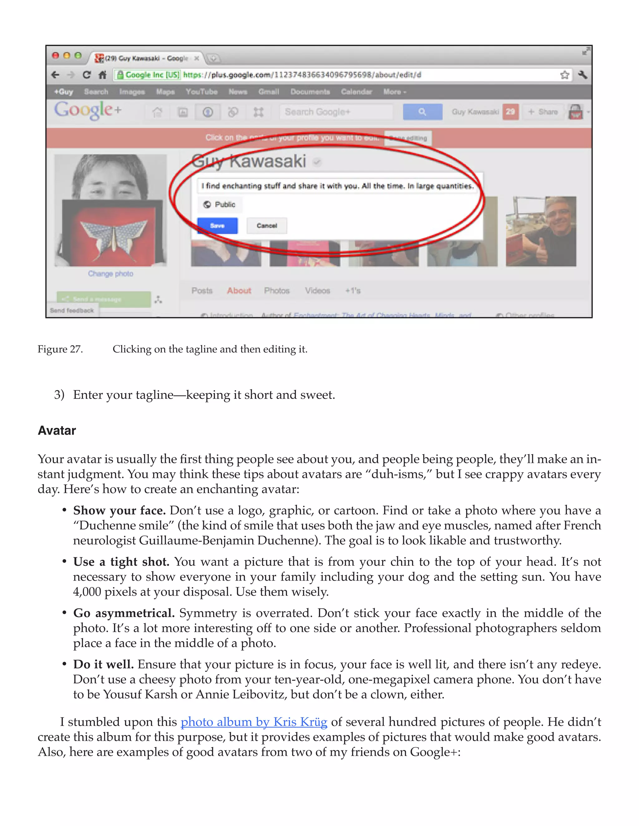 Figure 27.	   Clicking on the tagline and then editing it.



   3)	 Enter your tagline—keeping it short and sweet.

Avatar

Your avatar is usually the first thing people see about you, and people being people, they’ll make an in-
stant judgment. You may think these tips about avatars are “duh-isms,” but I see crappy avatars every
day. Here’s how to create an enchanting avatar:
     •	 Show your face. Don’t use a logo, graphic, or cartoon. Find or take a photo where you have a
        “Duchenne smile” (the kind of smile that uses both the jaw and eye muscles, named after French
        neurologist Guillaume-Benjamin Duchenne). The goal is to look likable and trustworthy.
     •	 Use a tight shot. You want a picture that is from your chin to the top of your head. It’s not
        necessary to show everyone in your family including your dog and the setting sun. You have
        4,000 pixels at your disposal. Use them wisely.
     •	 Go asymmetrical. Symmetry is overrated. Don’t stick your face exactly in the middle of the
        photo. It’s a lot more interesting off to one side or another. Professional photographers seldom
        place a face in the middle of a photo.
     •	 Do it well. Ensure that your picture is in focus, your face is well lit, and there isn’t any redeye.
        Don’t use a cheesy photo from your ten-year-old, one-megapixel camera phone. You don’t have
        to be Yousuf Karsh or Annie Leibovitz, but don’t be a clown, either.

    I stumbled upon this photo album by Kris Krüg of several hundred pictures of people. He didn’t
create this album for this purpose, but it provides examples of pictures that would make good avatars.
Also, here are examples of good avatars from two of my friends on Google+:
 