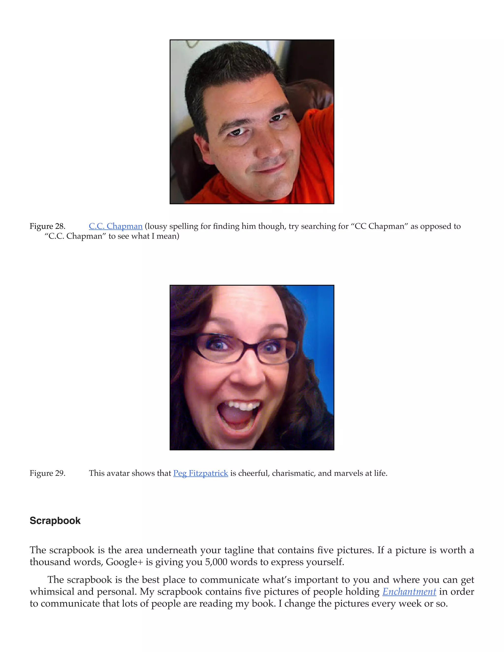 Figure 28.	   C.C. Chapman (lousy spelling for finding him though, try searching for “CC Chapman” as opposed to
    “C.C. Chapman” to see what I mean)




Figure 29.	    This avatar shows that Peg Fitzpatrick is cheerful, charismatic, and marvels at life.




Scrapbook

The scrapbook is the area underneath your tagline that contains five pictures. If a picture is worth a
thousand words, Google+ is giving you 5,000 words to express yourself.
    The scrapbook is the best place to communicate what’s important to you and where you can get
whimsical and personal. My scrapbook contains five pictures of people holding Enchantment in order
to communicate that lots of people are reading my book. I change the pictures every week or so.
 
