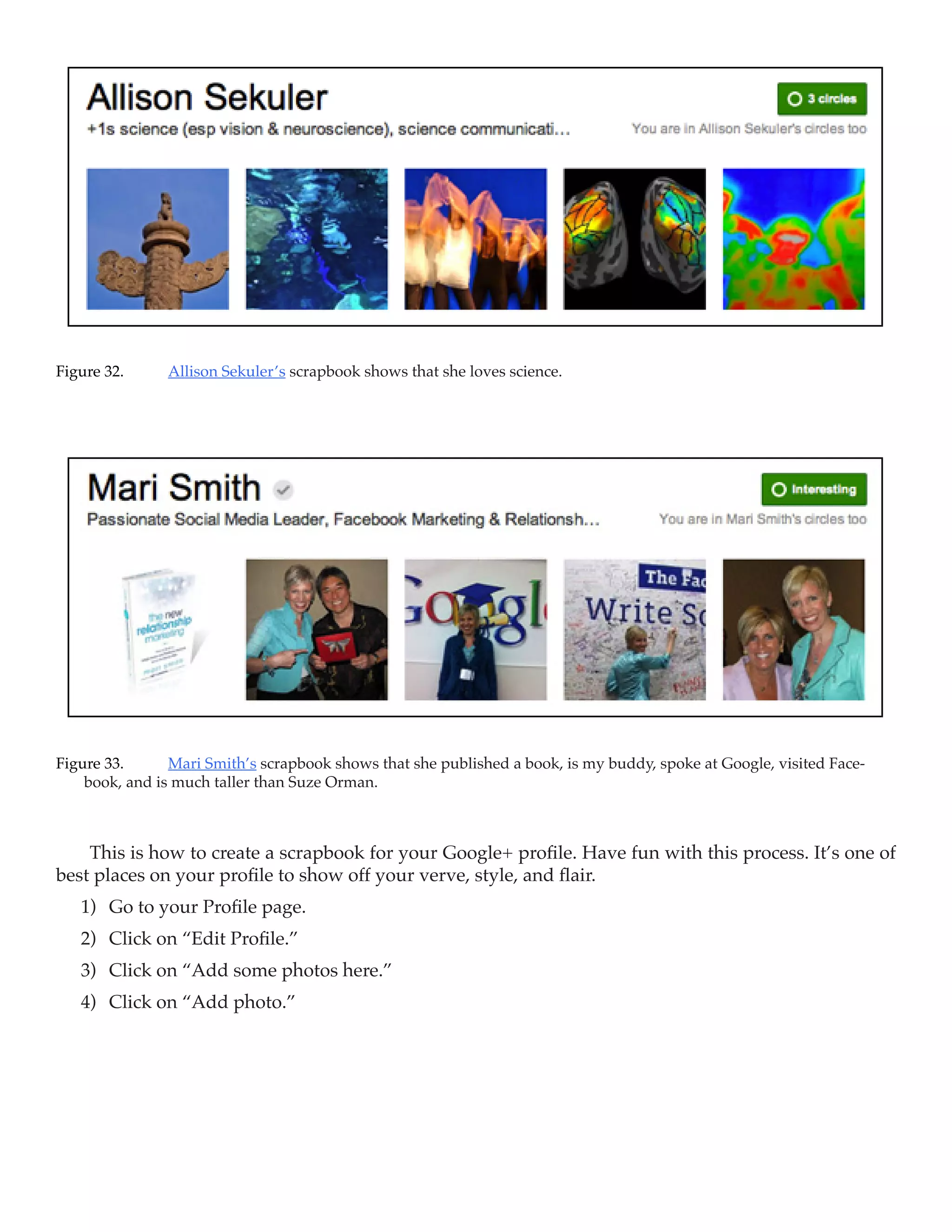 Figure 32.	    Allison Sekuler’s scrapbook shows that she loves science.




Figure 33.	     Mari Smith’s scrapbook shows that she published a book, is my buddy, spoke at Google, visited Face-
    book, and is much taller than Suze Orman.



    This is how to create a scrapbook for your Google+ profile. Have fun with this process. It’s one of
best places on your profile to show off your verve, style, and flair.
   1)	 Go to your Profile page.
   2)	 Click on “Edit Profile.”
   3)	 Click on “Add some photos here.”
   4)	 Click on “Add photo.”
 