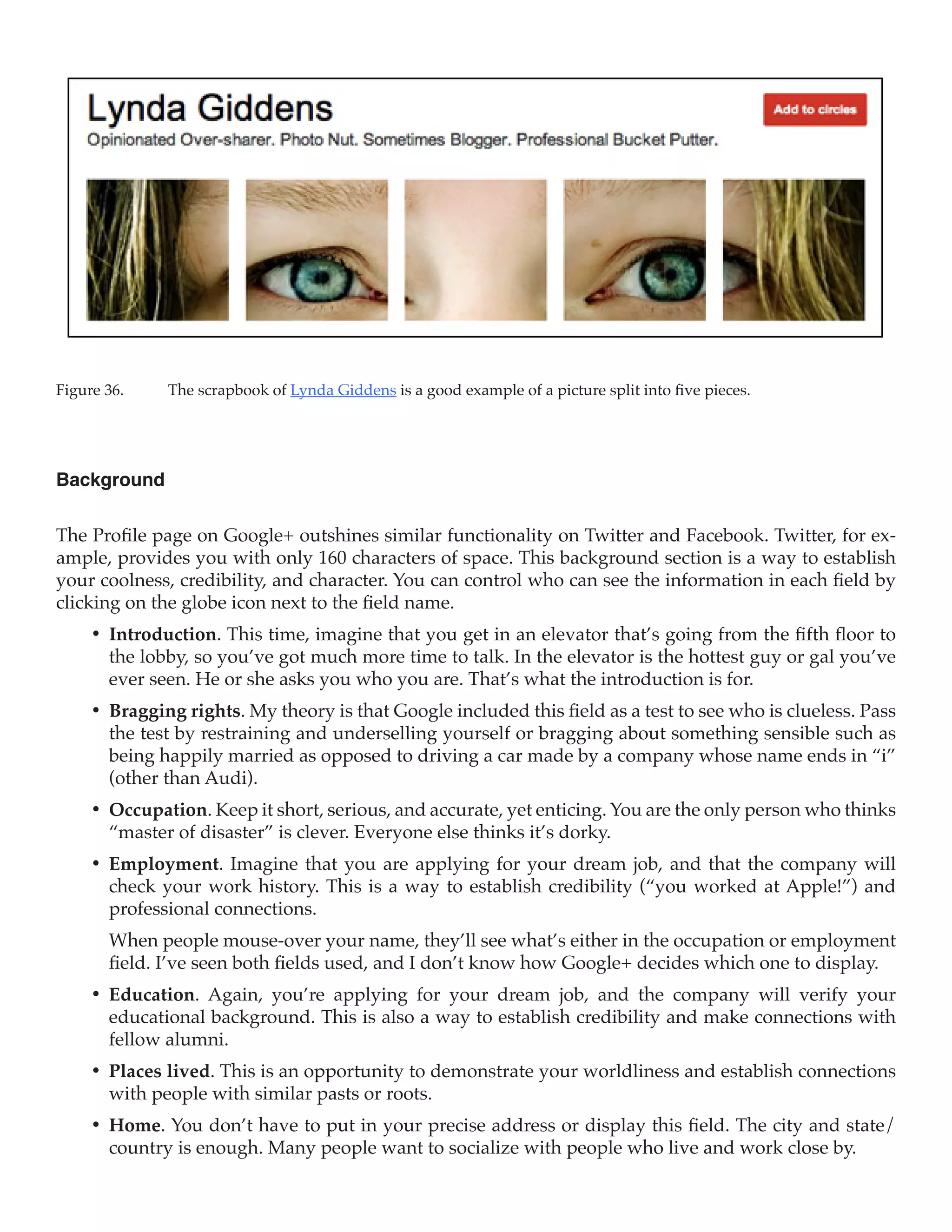 Figure 36.	   The scrapbook of Lynda Giddens is a good example of a picture split into five pieces.




Background

The Profile page on Google+ outshines similar functionality on Twitter and Facebook. Twitter, for ex-
ample, provides you with only 160 characters of space. This background section is a way to establish
your coolness, credibility, and character. You can control who can see the information in each field by
clicking on the globe icon next to the field name.
     •	 Introduction. This time, imagine that you get in an elevator that’s going from the fifth floor to
        the lobby, so you’ve got much more time to talk. In the elevator is the hottest guy or gal you’ve
        ever seen. He or she asks you who you are. That’s what the introduction is for.
     •	 Bragging rights. My theory is that Google included this field as a test to see who is clueless. Pass
        the test by restraining and underselling yourself or bragging about something sensible such as
        being happily married as opposed to driving a car made by a company whose name ends in “i”
        (other than Audi).
     •	 Occupation. Keep it short, serious, and accurate, yet enticing. You are the only person who thinks
        “master of disaster” is clever. Everyone else thinks it’s dorky.
     •	 Employment. Imagine that you are applying for your dream job, and that the company will
        check your work history. This is a way to establish credibility (“you worked at Apple!”) and
        professional connections.
        When people mouse-over your name, they’ll see what’s either in the occupation or employment
        field. I’ve seen both fields used, and I don’t know how Google+ decides which one to display.
     •	 Education. Again, you’re applying for your dream job, and the company will verify your
        educational background. This is also a way to establish credibility and make connections with
        fellow alumni.
     •	 Places lived. This is an opportunity to demonstrate your worldliness and establish connections
        with people with similar pasts or roots.
     •	 Home. You don’t have to put in your precise address or display this field. The city and state/
        country is enough. Many people want to socialize with people who live and work close by.
 