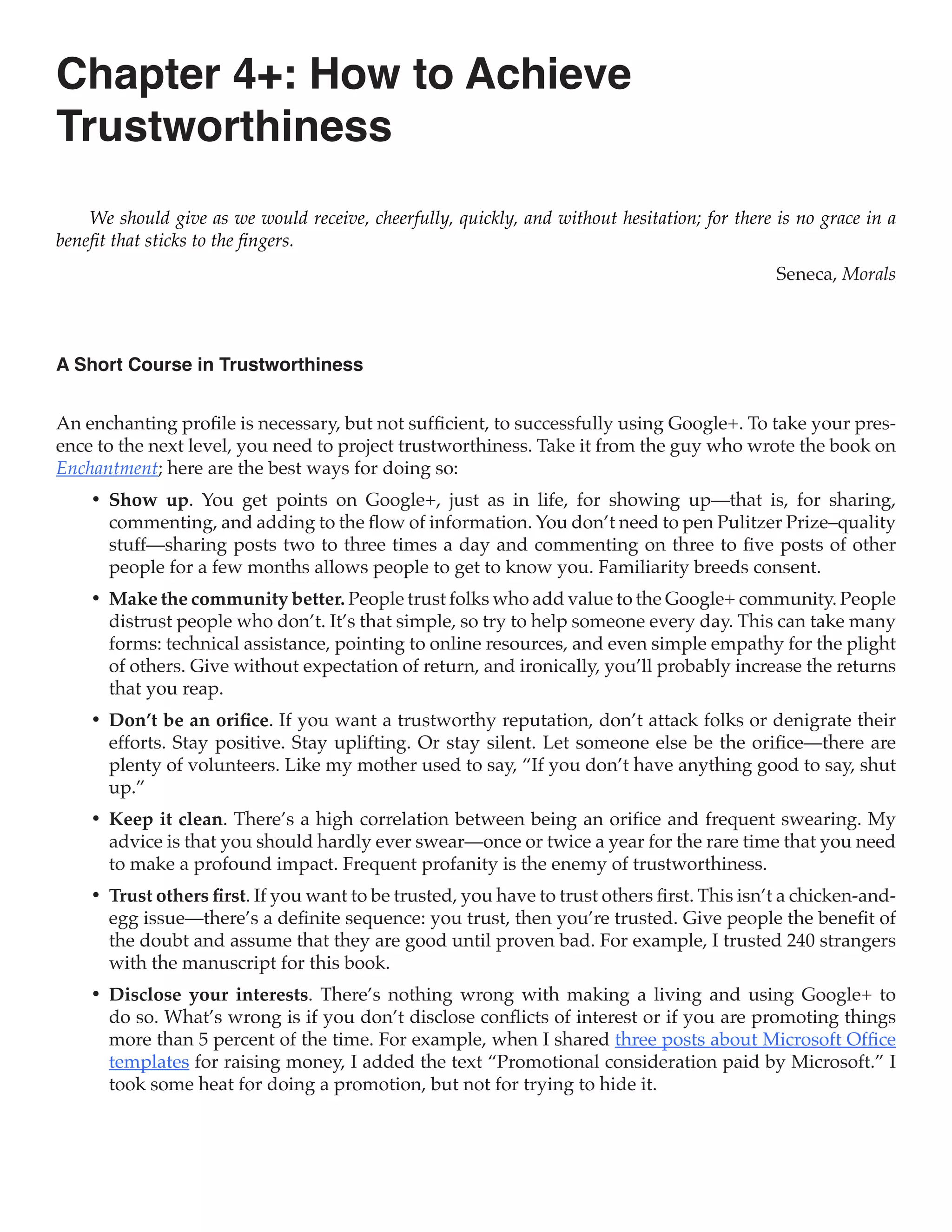 Chapter 4+: How to Achieve
Trustworthiness
    We should give as we would receive, cheerfully, quickly, and without hesitation; for there is no grace in a
benefit that sticks to the fingers.
                                                                                               Seneca, Morals



A Short Course in Trustworthiness


An enchanting profile is necessary, but not sufficient, to successfully using Google+. To take your pres-
ence to the next level, you need to project trustworthiness. Take it from the guy who wrote the book on
Enchantment; here are the best ways for doing so:
    •	 Show up. You get points on Google+, just as in life, for showing up—that is, for sharing,
       commenting, and adding to the flow of information. You don’t need to pen Pulitzer Prize–quality
       stuff—sharing posts two to three times a day and commenting on three to five posts of other
       people for a few months allows people to get to know you. Familiarity breeds consent.
    •	 Make the community better. People trust folks who add value to the Google+ community. People
       distrust people who don’t. It’s that simple, so try to help someone every day. This can take many
       forms: technical assistance, pointing to online resources, and even simple empathy for the plight
       of others. Give without expectation of return, and ironically, you’ll probably increase the returns
       that you reap.
    •	 Don’t be an orifice. If you want a trustworthy reputation, don’t attack folks or denigrate their
       efforts. Stay positive. Stay uplifting. Or stay silent. Let someone else be the orifice—there are
       plenty of volunteers. Like my mother used to say, “If you don’t have anything good to say, shut
       up.”
    •	 Keep it clean. There’s a high correlation between being an orifice and frequent swearing. My
       advice is that you should hardly ever swear—once or twice a year for the rare time that you need
       to make a profound impact. Frequent profanity is the enemy of trustworthiness.
    •	 Trust others first. If you want to be trusted, you have to trust others first. This isn’t a chicken-and-
       egg issue—there’s a definite sequence: you trust, then you’re trusted. Give people the benefit of
       the doubt and assume that they are good until proven bad. For example, I trusted 240 strangers
       with the manuscript for this book.
    •	 Disclose your interests. There’s nothing wrong with making a living and using Google+ to
       do so. What’s wrong is if you don’t disclose conflicts of interest or if you are promoting things
       more than 5 percent of the time. For example, when I shared three posts about Microsoft Office
       templates for raising money, I added the text “Promotional consideration paid by Microsoft.” I
       took some heat for doing a promotion, but not for trying to hide it.
 