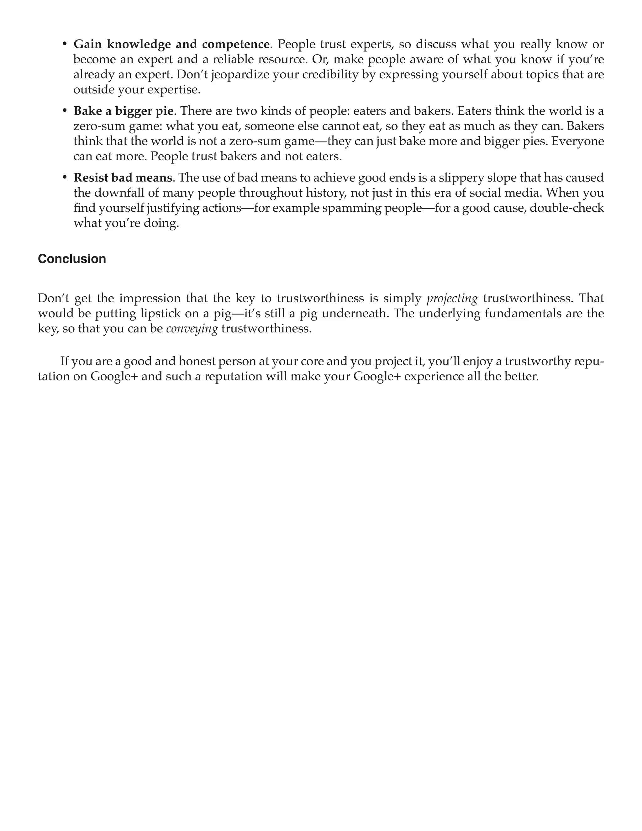 •	 Gain knowledge and competence. People trust experts, so discuss what you really know or
       become an expert and a reliable resource. Or, make people aware of what you know if you’re
       already an expert. Don’t jeopardize your credibility by expressing yourself about topics that are
       outside your expertise.
    •	 Bake a bigger pie. There are two kinds of people: eaters and bakers. Eaters think the world is a
       zero-sum game: what you eat, someone else cannot eat, so they eat as much as they can. Bakers
       think that the world is not a zero-sum game—they can just bake more and bigger pies. Everyone
       can eat more. People trust bakers and not eaters.
    •	 Resist bad means. The use of bad means to achieve good ends is a slippery slope that has caused
       the downfall of many people throughout history, not just in this era of social media. When you
       find yourself justifying actions—for example spamming people—for a good cause, double-check
       what you’re doing.

Conclusion


Don’t get the impression that the key to trustworthiness is simply projecting trustworthiness. That
would be putting lipstick on a pig—it’s still a pig underneath. The underlying fundamentals are the
key, so that you can be conveying trustworthiness.

     If you are a good and honest person at your core and you project it, you’ll enjoy a trustworthy repu-
tation on Google+ and such a reputation will make your Google+ experience all the better.
 