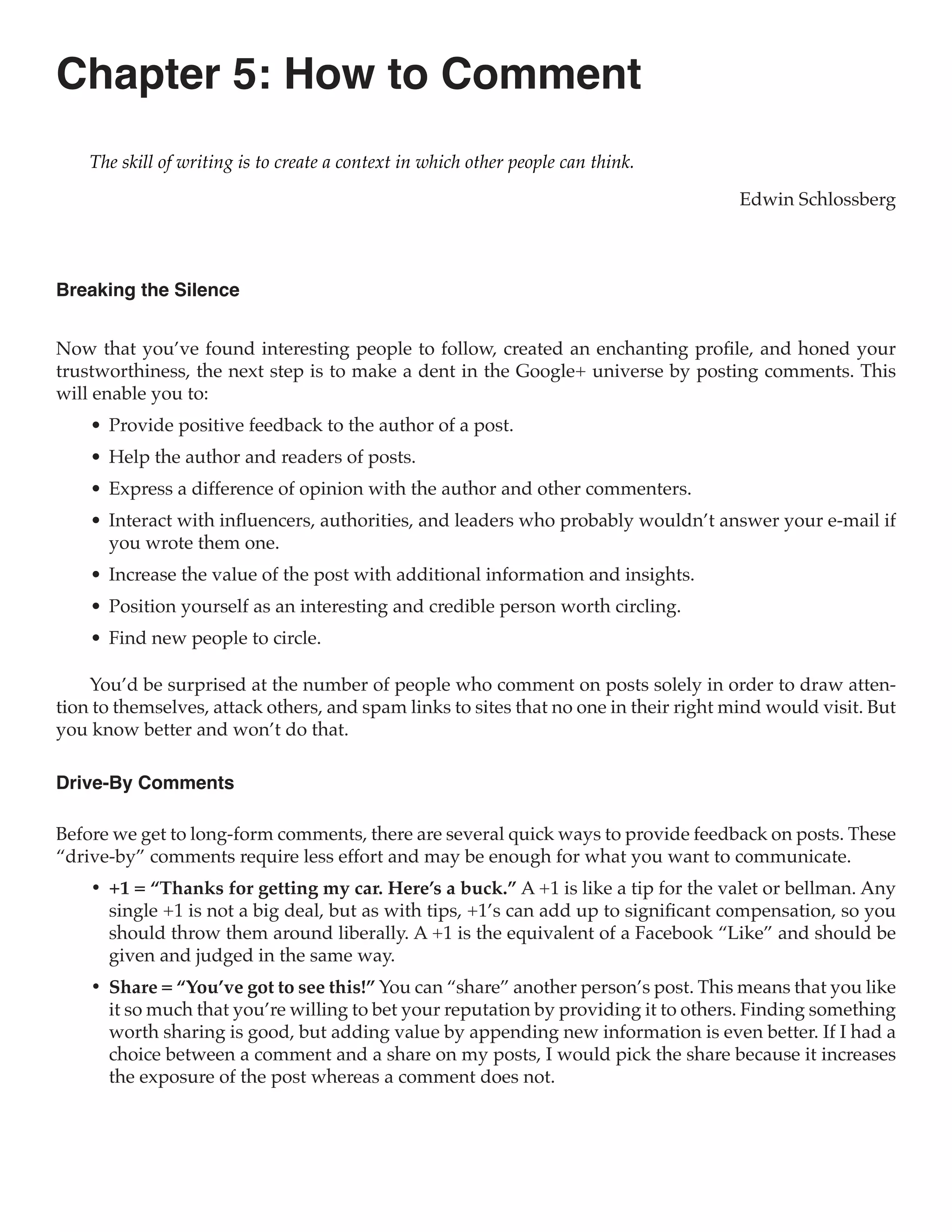 Chapter 5: How to Comment
    The skill of writing is to create a context in which other people can think.

                                                                                       Edwin Schlossberg



Breaking the Silence


Now that you’ve found interesting people to follow, created an enchanting profile, and honed your
trustworthiness, the next step is to make a dent in the Google+ universe by posting comments. This
will enable you to:
    •	 Provide positive feedback to the author of a post.
    •	 Help the author and readers of posts.
    •	 Express a difference of opinion with the author and other commenters.
    •	 Interact with influencers, authorities, and leaders who probably wouldn’t answer your e-mail if
       you wrote them one.
    •	 Increase the value of the post with additional information and insights.
    •	 Position yourself as an interesting and credible person worth circling.
    •	 Find new people to circle.

    You’d be surprised at the number of people who comment on posts solely in order to draw atten-
tion to themselves, attack others, and spam links to sites that no one in their right mind would visit. But
you know better and won’t do that.

Drive-By Comments

Before we get to long-form comments, there are several quick ways to provide feedback on posts. These
“drive-by” comments require less effort and may be enough for what you want to communicate.
    •	 +1 = “Thanks for getting my car. Here’s a buck.” A +1 is like a tip for the valet or bellman. Any
       single +1 is not a big deal, but as with tips, +1’s can add up to significant compensation, so you
       should throw them around liberally. A +1 is the equivalent of a Facebook “Like” and should be
       given and judged in the same way.
    •	 Share = “You’ve got to see this!” You can “share” another person’s post. This means that you like
       it so much that you’re willing to bet your reputation by providing it to others. Finding something
       worth sharing is good, but adding value by appending new information is even better. If I had a
       choice between a comment and a share on my posts, I would pick the share because it increases
       the exposure of the post whereas a comment does not.
 