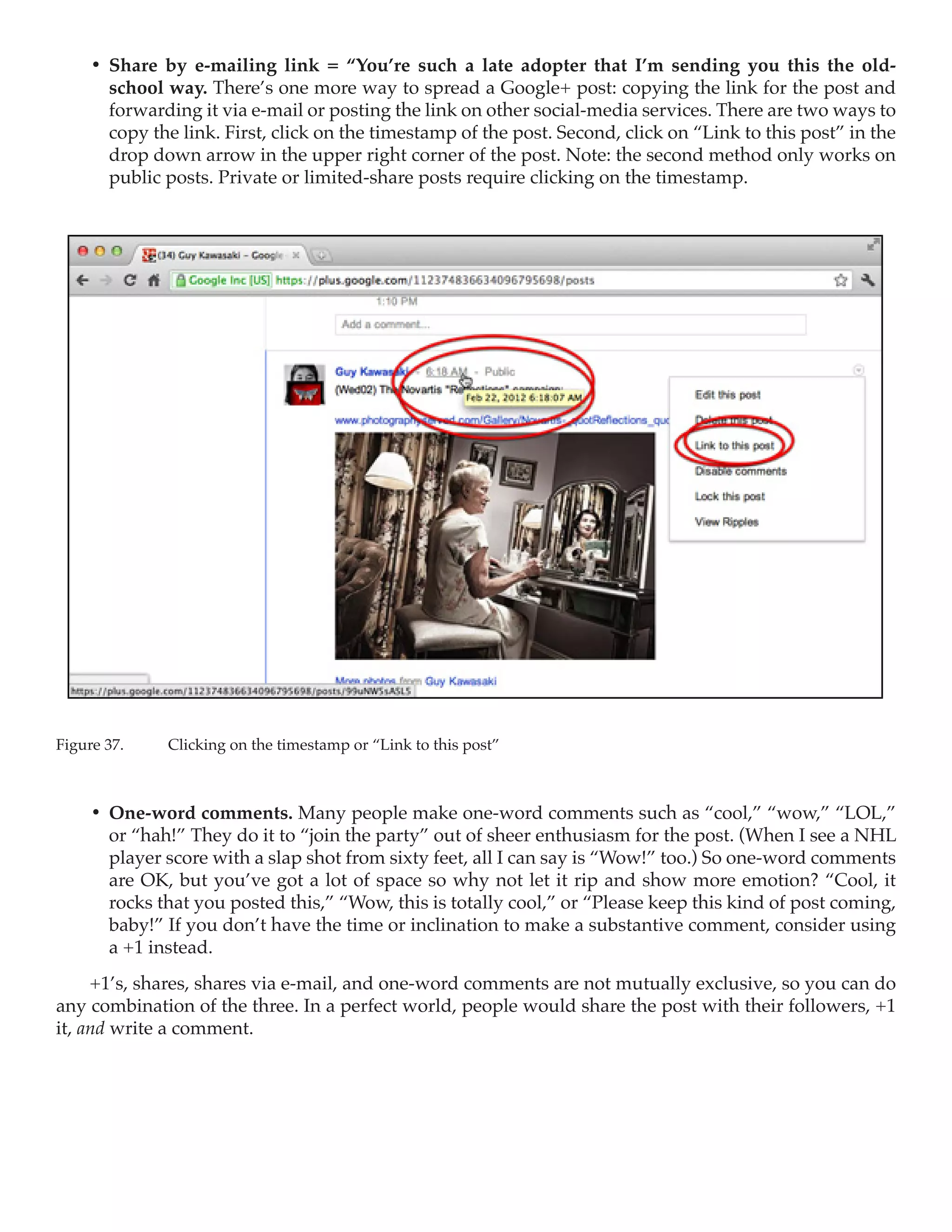 •	 Share by e-mailing link = “You’re such a late adopter that I’m sending you this the old-
        school way. There’s one more way to spread a Google+ post: copying the link for the post and
        forwarding it via e-mail or posting the link on other social-media services. There are two ways to
        copy the link. First, click on the timestamp of the post. Second, click on “Link to this post” in the
        drop down arrow in the upper right corner of the post. Note: the second method only works on
        public posts. Private or limited-share posts require clicking on the timestamp.




Figure 37.	    Clicking on the timestamp or “Link to this post”



     •	 One-word comments. Many people make one-word comments such as “cool,” “wow,” “LOL,”
        or “hah!” They do it to “join the party” out of sheer enthusiasm for the post. (When I see a NHL
        player score with a slap shot from sixty feet, all I can say is “Wow!” too.) So one-word comments
        are OK, but you’ve got a lot of space so why not let it rip and show more emotion? “Cool, it
        rocks that you posted this,” “Wow, this is totally cool,” or “Please keep this kind of post coming,
        baby!” If you don’t have the time or inclination to make a substantive comment, consider using
        a +1 instead.
     +1’s, shares, shares via e-mail, and one-word comments are not mutually exclusive, so you can do
any combination of the three. In a perfect world, people would share the post with their followers, +1
it, and write a comment.
 