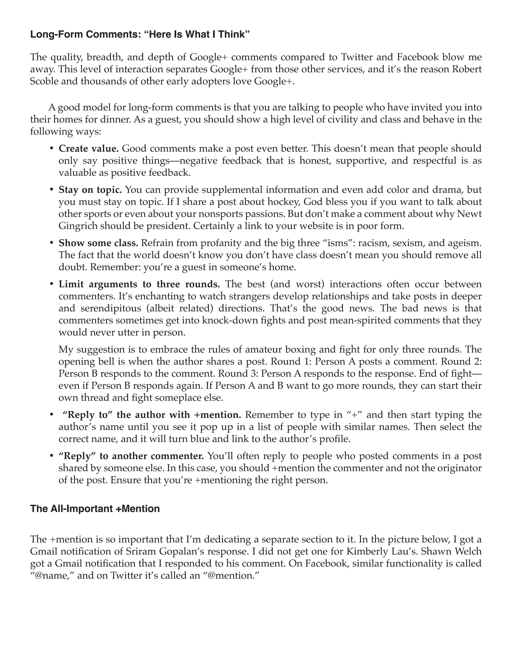 Long-Form Comments: “Here Is What I Think”

The quality, breadth, and depth of Google+ comments compared to Twitter and Facebook blow me
away. This level of interaction separates Google+ from those other services, and it’s the reason Robert
Scoble and thousands of other early adopters love Google+.

     A good model for long-form comments is that you are talking to people who have invited you into
their homes for dinner. As a guest, you should show a high level of civility and class and behave in the
following ways:
    •	 Create value. Good comments make a post even better. This doesn’t mean that people should
       only say positive things—negative feedback that is honest, supportive, and respectful is as
       valuable as positive feedback.
    •	 Stay on topic. You can provide supplemental information and even add color and drama, but
       you must stay on topic. If I share a post about hockey, God bless you if you want to talk about
       other sports or even about your nonsports passions. But don’t make a comment about why Newt
       Gingrich should be president. Certainly a link to your website is in poor form.
    •	 Show some class. Refrain from profanity and the big three “isms”: racism, sexism, and ageism.
       The fact that the world doesn’t know you don’t have class doesn’t mean you should remove all
       doubt. Remember: you’re a guest in someone’s home.
    •	 Limit arguments to three rounds. The best (and worst) interactions often occur between
       commenters. It’s enchanting to watch strangers develop relationships and take posts in deeper
       and serendipitous (albeit related) directions. That’s the good news. The bad news is that
       commenters sometimes get into knock-down fights and post mean-spirited comments that they
       would never utter in person.
      My suggestion is to embrace the rules of amateur boxing and fight for only three rounds. The
      opening bell is when the author shares a post. Round 1: Person A posts a comment. Round 2:
      Person B responds to the comment. Round 3: Person A responds to the response. End of fight—
      even if Person B responds again. If Person A and B want to go more rounds, they can start their
      own thread and fight someplace else.
    •	 “Reply to” the author with +mention. Remember to type in “+” and then start typing the
      author’s name until you see it pop up in a list of people with similar names. Then select the
      correct name, and it will turn blue and link to the author’s profile.
    •	 “Reply” to another commenter. You’ll often reply to people who posted comments in a post
       shared by someone else. In this case, you should +mention the commenter and not the originator
       of the post. Ensure that you’re +mentioning the right person.

The All-Important +Mention


The +mention is so important that I’m dedicating a separate section to it. In the picture below, I got a
Gmail notification of Sriram Gopalan’s response. I did not get one for Kimberly Lau’s. Shawn Welch
got a Gmail notification that I responded to his comment. On Facebook, similar functionality is called
“@name,” and on Twitter it’s called an “@mention.”
 