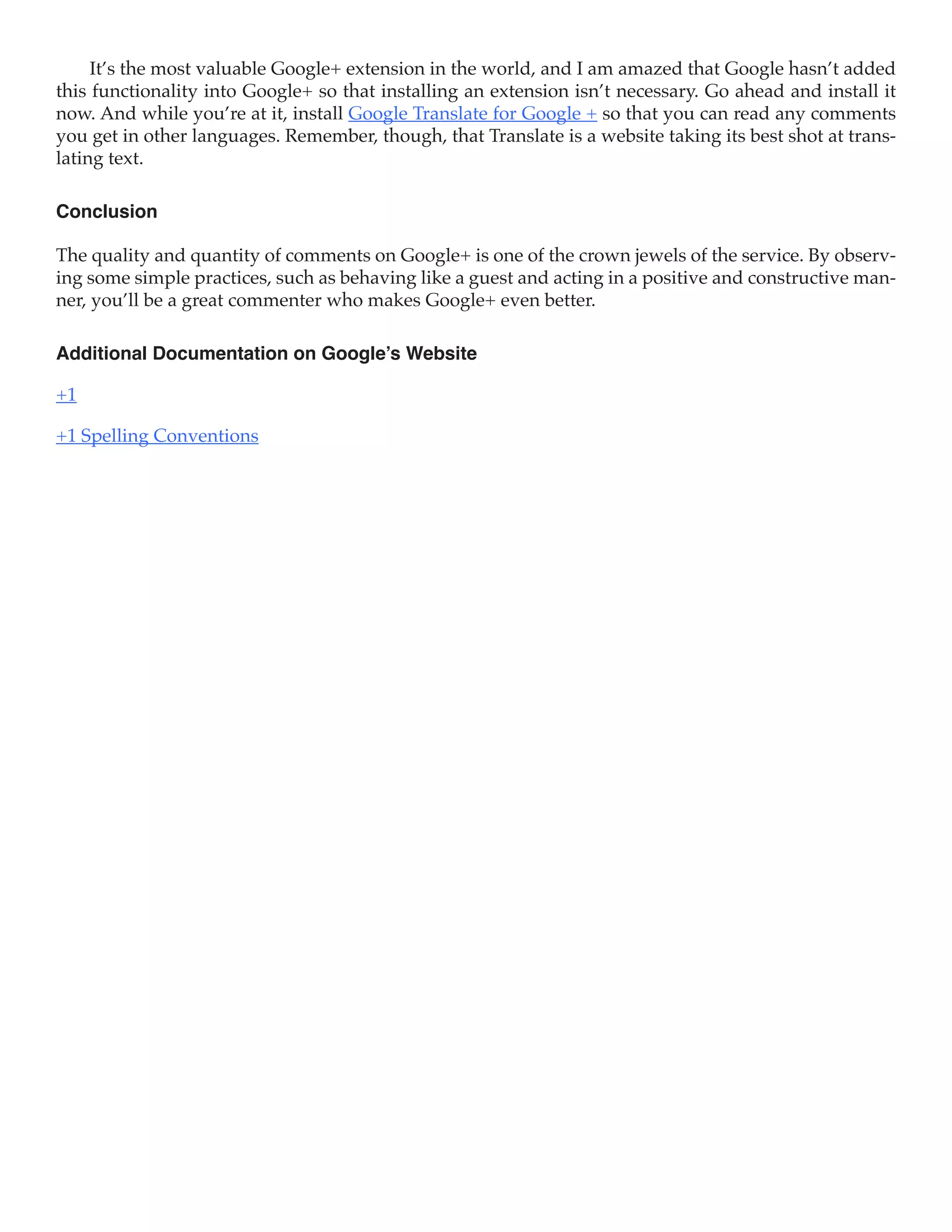 It’s the most valuable Google+ extension in the world, and I am amazed that Google hasn’t added
this functionality into Google+ so that installing an extension isn’t necessary. Go ahead and install it
now. And while you’re at it, install Google Translate for Google + so that you can read any comments
you get in other languages. Remember, though, that Translate is a website taking its best shot at trans-
lating text.

Conclusion

The quality and quantity of comments on Google+ is one of the crown jewels of the service. By observ-
ing some simple practices, such as behaving like a guest and acting in a positive and constructive man-
ner, you’ll be a great commenter who makes Google+ even better.

Additional Documentation on Google’s Website

+1

+1 Spelling Conventions
 