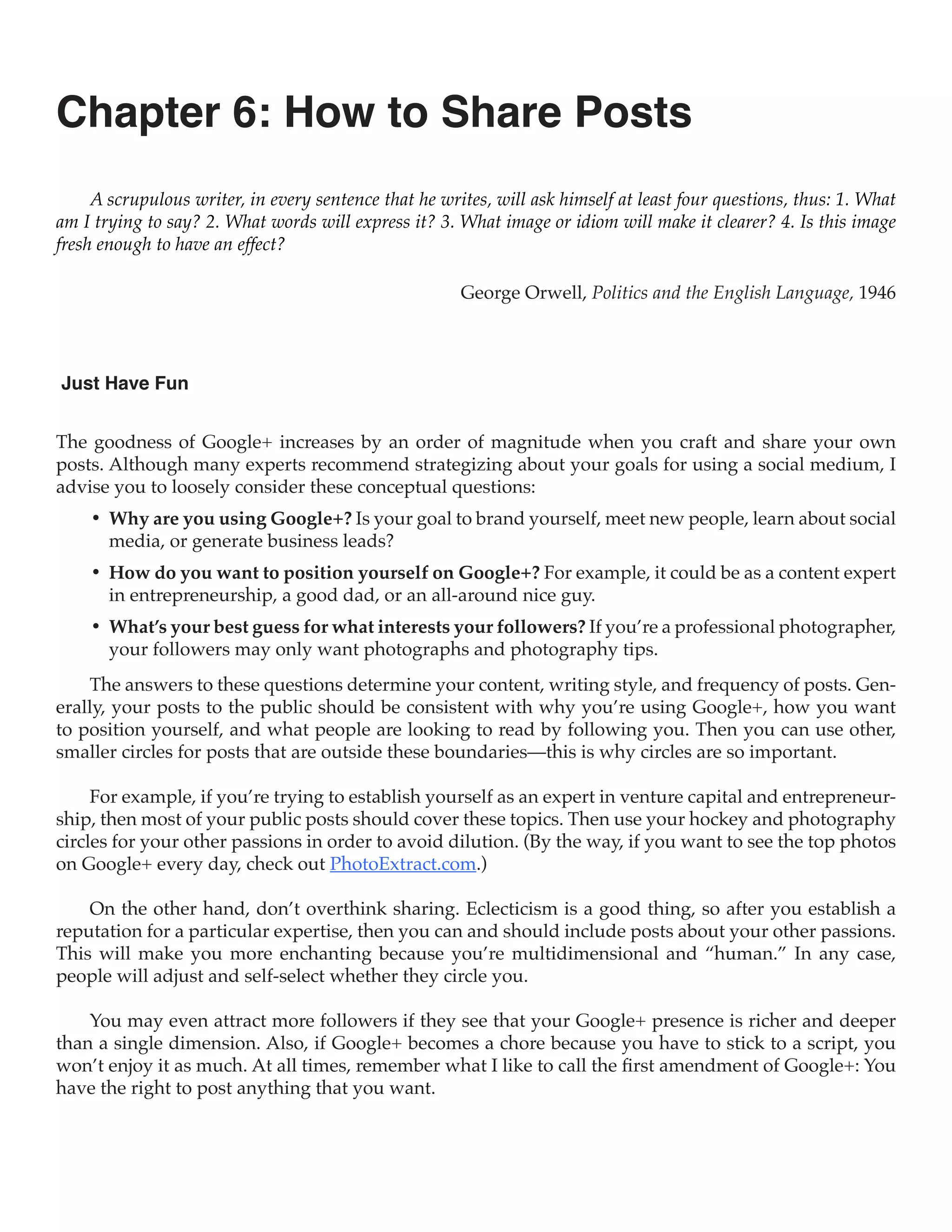 Chapter 6: How to Share Posts
     A scrupulous writer, in every sentence that he writes, will ask himself at least four questions, thus: 1. What
am I trying to say? 2. What words will express it? 3. What image or idiom will make it clearer? 4. Is this image
fresh enough to have an effect?

                                                       George Orwell, Politics and the English Language, 1946



Just Have Fun


The goodness of Google+ increases by an order of magnitude when you craft and share your own
posts. Although many experts recommend strategizing about your goals for using a social medium, I
advise you to loosely consider these conceptual questions:
    •	 Why are you using Google+? Is your goal to brand yourself, meet new people, learn about social
       media, or generate business leads?
    •	 How do you want to position yourself on Google+? For example, it could be as a content expert
       in entrepreneurship, a good dad, or an all-around nice guy.
    •	 What’s your best guess for what interests your followers? If you’re a professional photographer,
       your followers may only want photographs and photography tips.
    The answers to these questions determine your content, writing style, and frequency of posts. Gen-
erally, your posts to the public should be consistent with why you’re using Google+, how you want
to position yourself, and what people are looking to read by following you. Then you can use other,
smaller circles for posts that are outside these boundaries—this is why circles are so important.

     For example, if you’re trying to establish yourself as an expert in venture capital and entrepreneur-
ship, then most of your public posts should cover these topics. Then use your hockey and photography
circles for your other passions in order to avoid dilution. (By the way, if you want to see the top photos
on Google+ every day, check out PhotoExtract.com.)

    On the other hand, don’t overthink sharing. Eclecticism is a good thing, so after you establish a
reputation for a particular expertise, then you can and should include posts about your other passions.
This will make you more enchanting because you’re multidimensional and “human.” In any case,
people will adjust and self-select whether they circle you.

    You may even attract more followers if they see that your Google+ presence is richer and deeper
than a single dimension. Also, if Google+ becomes a chore because you have to stick to a script, you
won’t enjoy it as much. At all times, remember what I like to call the first amendment of Google+: You
have the right to post anything that you want.
 