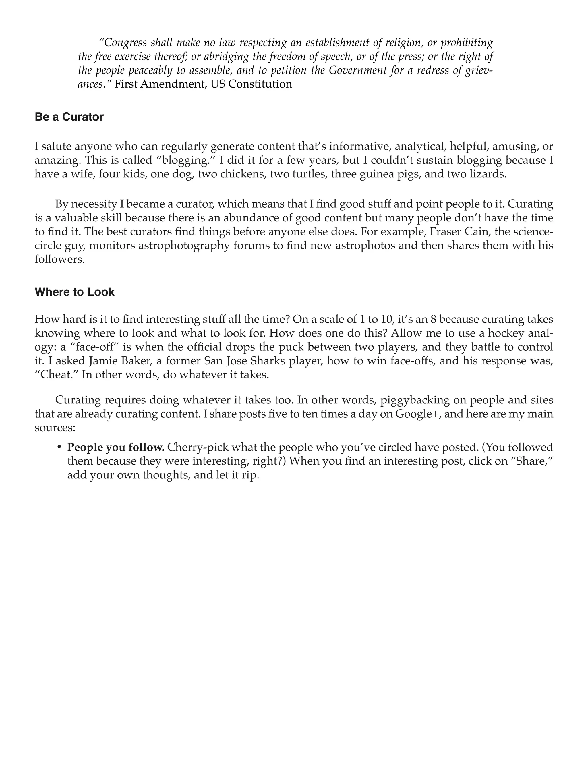 “Congress shall make no law respecting an establishment of religion, or prohibiting
         the free exercise thereof; or abridging the freedom of speech, or of the press; or the right of
         the people peaceably to assemble, and to petition the Government for a redress of griev-
         ances.” First Amendment, US Constitution

Be a Curator

I salute anyone who can regularly generate content that’s informative, analytical, helpful, amusing, or
amazing. This is called “blogging.” I did it for a few years, but I couldn’t sustain blogging because I
have a wife, four kids, one dog, two chickens, two turtles, three guinea pigs, and two lizards.

     By necessity I became a curator, which means that I find good stuff and point people to it. Curating
is a valuable skill because there is an abundance of good content but many people don’t have the time
to find it. The best curators find things before anyone else does. For example, Fraser Cain, the science-
circle guy, monitors astrophotography forums to find new astrophotos and then shares them with his
followers.

Where to Look

How hard is it to find interesting stuff all the time? On a scale of 1 to 10, it’s an 8 because curating takes
knowing where to look and what to look for. How does one do this? Allow me to use a hockey anal-
ogy: a “face-off” is when the official drops the puck between two players, and they battle to control
it. I asked Jamie Baker, a former San Jose Sharks player, how to win face-offs, and his response was,
“Cheat.” In other words, do whatever it takes.

    Curating requires doing whatever it takes too. In other words, piggybacking on people and sites
that are already curating content. I share posts five to ten times a day on Google+, and here are my main
sources:
    •	 People you follow. Cherry-pick what the people who you’ve circled have posted. (You followed
       them because they were interesting, right?) When you find an interesting post, click on “Share,”
       add your own thoughts, and let it rip.
 