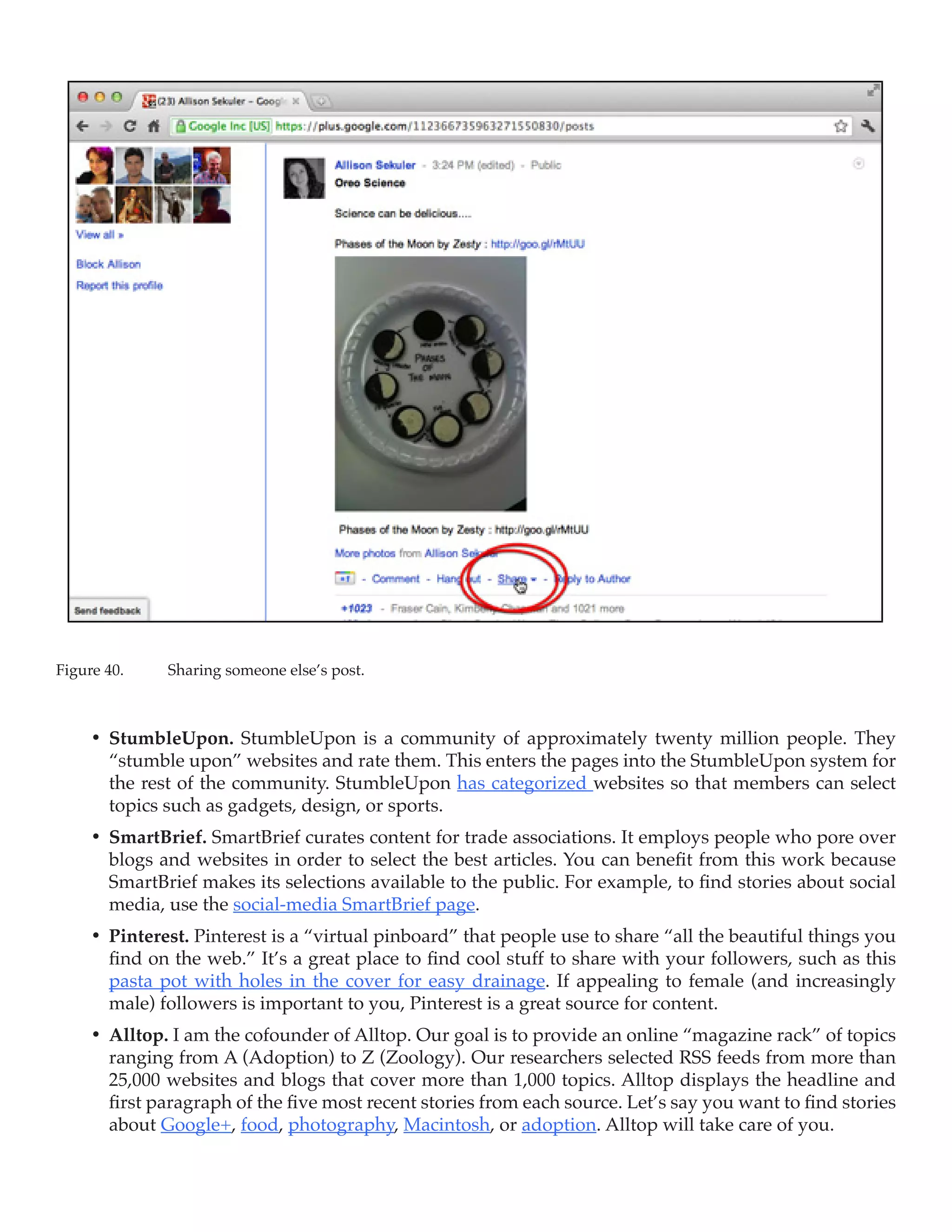 Figure 40.	   Sharing someone else’s post.



     •	 StumbleUpon. StumbleUpon is a community of approximately twenty million people. They
        “stumble upon” websites and rate them. This enters the pages into the StumbleUpon system for
        the rest of the community. StumbleUpon has categorized websites so that members can select
        topics such as gadgets, design, or sports.
     •	 SmartBrief. SmartBrief curates content for trade associations. It employs people who pore over
        blogs and websites in order to select the best articles. You can benefit from this work because
        SmartBrief makes its selections available to the public. For example, to find stories about social
        media, use the social-media SmartBrief page.
     •	 Pinterest. Pinterest is a “virtual pinboard” that people use to share “all the beautiful things you
        find on the web.” It’s a great place to find cool stuff to share with your followers, such as this
        pasta pot with holes in the cover for easy drainage. If appealing to female (and increasingly
        male) followers is important to you, Pinterest is a great source for content.
     •	 Alltop. I am the cofounder of Alltop. Our goal is to provide an online “magazine rack” of topics
        ranging from A (Adoption) to Z (Zoology). Our researchers selected RSS feeds from more than
        25,000 websites and blogs that cover more than 1,000 topics. Alltop displays the headline and
        first paragraph of the five most recent stories from each source. Let’s say you want to find stories
        about Google+, food, photography, Macintosh, or adoption. Alltop will take care of you.
 