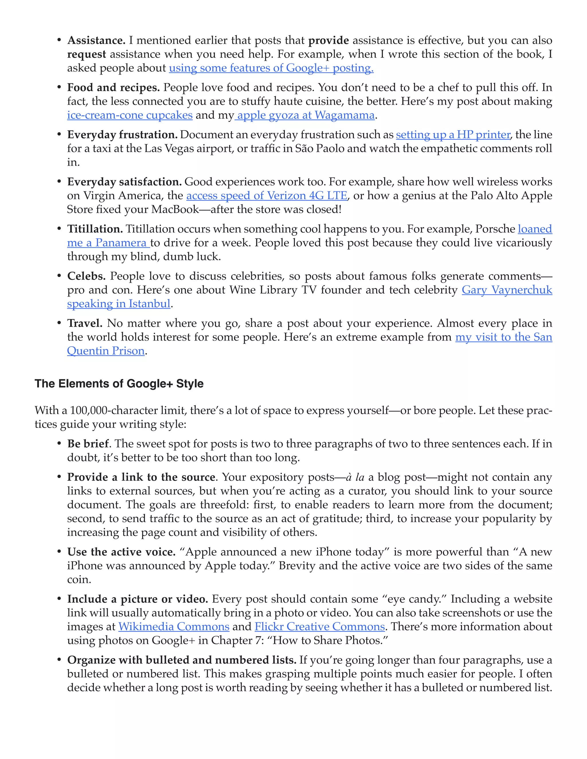 •	 Assistance. I mentioned earlier that posts that provide assistance is effective, but you can also
       request assistance when you need help. For example, when I wrote this section of the book, I
       asked people about using some features of Google+ posting.
    •	 Food and recipes. People love food and recipes. You don’t need to be a chef to pull this off. In
       fact, the less connected you are to stuffy haute cuisine, the better. Here’s my post about making
       ice-cream-cone cupcakes and my apple gyoza at Wagamama.
    •	 Everyday frustration. Document an everyday frustration such as setting up a HP printer, the line
       for a taxi at the Las Vegas airport, or traffic in São Paolo and watch the empathetic comments roll
       in.
    •	 Everyday satisfaction. Good experiences work too. For example, share how well wireless works
       on Virgin America, the access speed of Verizon 4G LTE, or how a genius at the Palo Alto Apple
       Store fixed your MacBook—after the store was closed!
    •	 Titillation. Titillation occurs when something cool happens to you. For example, Porsche loaned
       me a Panamera to drive for a week. People loved this post because they could live vicariously
       through my blind, dumb luck.
    •	 Celebs. People love to discuss celebrities, so posts about famous folks generate comments—
       pro and con. Here’s one about Wine Library TV founder and tech celebrity Gary Vaynerchuk
       speaking in Istanbul.
    •	 Travel. No matter where you go, share a post about your experience. Almost every place in
       the world holds interest for some people. Here’s an extreme example from my visit to the San
       Quentin Prison.

The Elements of Google+ Style

With a 100,000-character limit, there’s a lot of space to express yourself—or bore people. Let these prac-
tices guide your writing style:
    •	 Be brief. The sweet spot for posts is two to three paragraphs of two to three sentences each. If in
       doubt, it’s better to be too short than too long.
    •	 Provide a link to the source. Your expository posts—à la a blog post—might not contain any
       links to external sources, but when you’re acting as a curator, you should link to your source
       document. The goals are threefold: first, to enable readers to learn more from the document;
       second, to send traffic to the source as an act of gratitude; third, to increase your popularity by
       increasing the page count and visibility of others.
    •	 Use the active voice. “Apple announced a new iPhone today” is more powerful than “A new
       iPhone was announced by Apple today.” Brevity and the active voice are two sides of the same
       coin.
    •	 Include a picture or video. Every post should contain some “eye candy.” Including a website
       link will usually automatically bring in a photo or video. You can also take screenshots or use the
       images at Wikimedia Commons and Flickr Creative Commons. There’s more information about
       using photos on Google+ in Chapter 7: “How to Share Photos.”
    •	 Organize with bulleted and numbered lists. If you’re going longer than four paragraphs, use a
       bulleted or numbered list. This makes grasping multiple points much easier for people. I often
       decide whether a long post is worth reading by seeing whether it has a bulleted or numbered list.
 