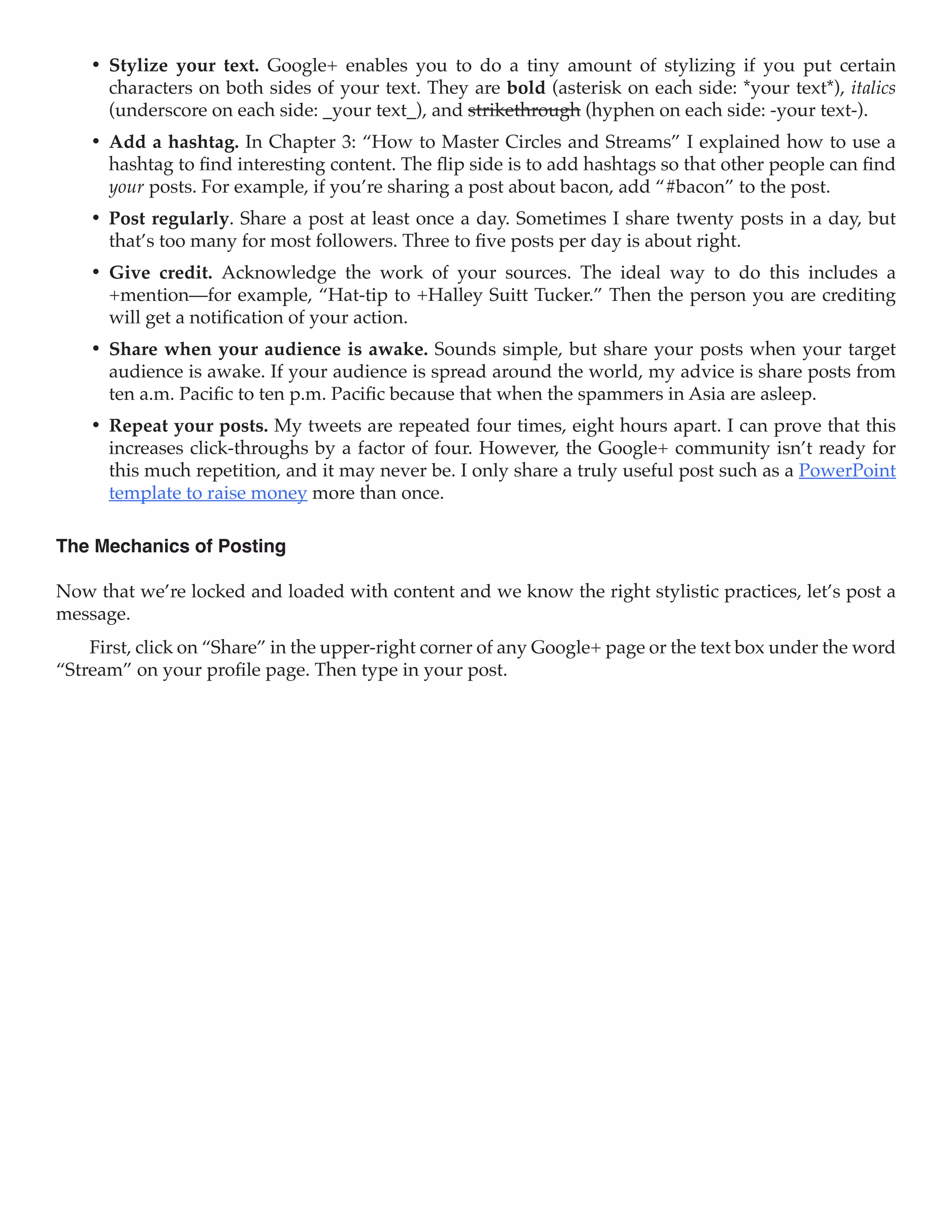 •	 Stylize your text. Google+ enables you to do a tiny amount of stylizing if you put certain
       characters on both sides of your text. They are bold (asterisk on each side: *your text*), italics
       (underscore on each side: _your text_), and strikethrough (hyphen on each side: -your text-).
    •	 Add a hashtag. In Chapter 3: “How to Master Circles and Streams” I explained how to use a
       hashtag to find interesting content. The flip side is to add hashtags so that other people can find
       your posts. For example, if you’re sharing a post about bacon, add “#bacon” to the post.
    •	 Post regularly. Share a post at least once a day. Sometimes I share twenty posts in a day, but
       that’s too many for most followers. Three to five posts per day is about right.
    •	 Give credit. Acknowledge the work of your sources. The ideal way to do this includes a
       +mention—for example, “Hat-tip to +Halley Suitt Tucker.” Then the person you are crediting
       will get a notification of your action.
    •	 Share when your audience is awake. Sounds simple, but share your posts when your target
       audience is awake. If your audience is spread around the world, my advice is share posts from
       ten a.m. Pacific to ten p.m. Pacific because that when the spammers in Asia are asleep.
    •	 Repeat your posts. My tweets are repeated four times, eight hours apart. I can prove that this
       increases click-throughs by a factor of four. However, the Google+ community isn’t ready for
       this much repetition, and it may never be. I only share a truly useful post such as a PowerPoint
       template to raise money more than once.

The Mechanics of Posting

Now that we’re locked and loaded with content and we know the right stylistic practices, let’s post a
message.
    First, click on “Share” in the upper-right corner of any Google+ page or the text box under the word
“Stream” on your profile page. Then type in your post.
 