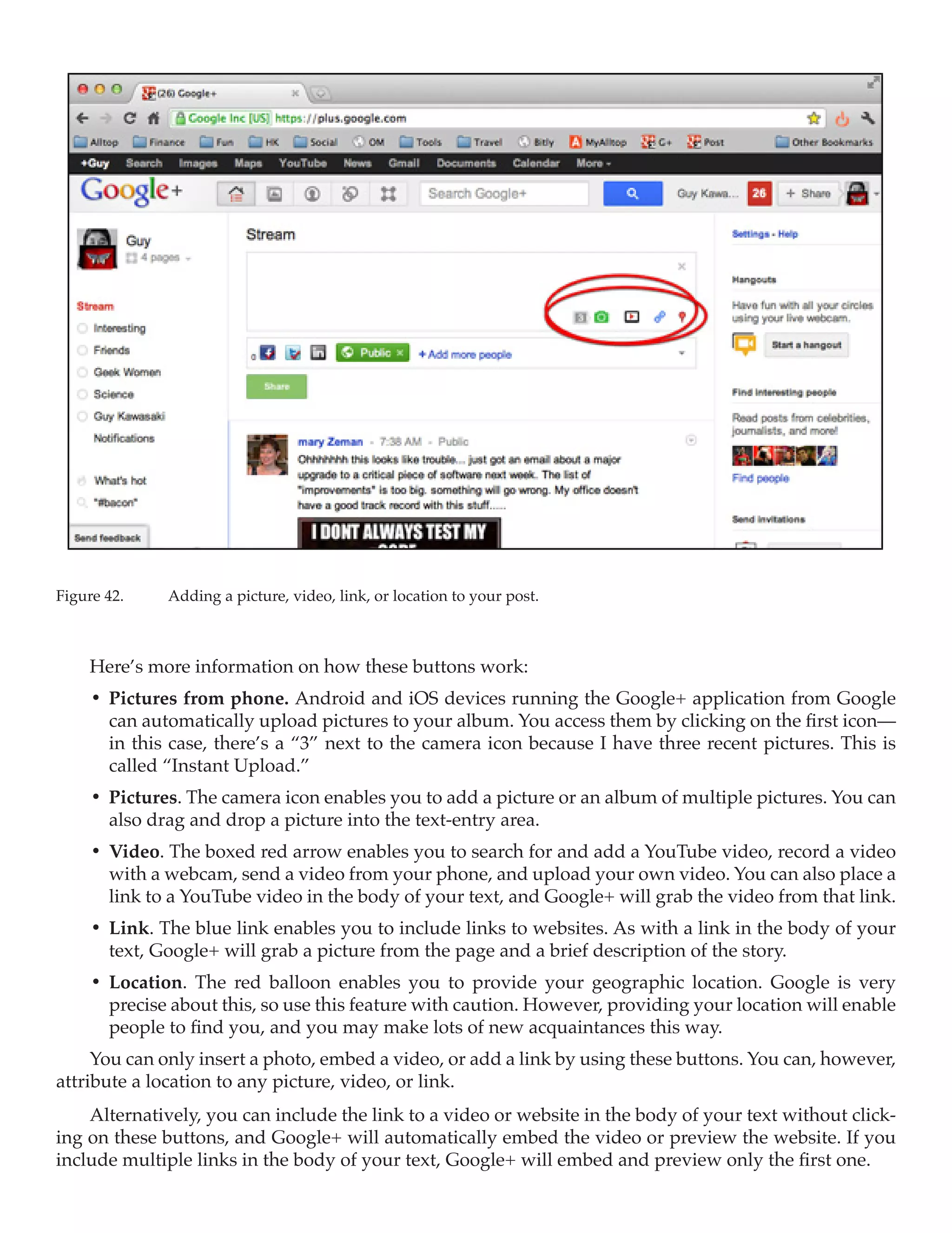 Figure 42.	   Adding a picture, video, link, or location to your post.



     Here’s more information on how these buttons work:
     •	 Pictures from phone. Android and iOS devices running the Google+ application from Google
        can automatically upload pictures to your album. You access them by clicking on the first icon—
        in this case, there’s a “3” next to the camera icon because I have three recent pictures. This is
        called “Instant Upload.”
     •	 Pictures. The camera icon enables you to add a picture or an album of multiple pictures. You can
        also drag and drop a picture into the text-entry area.
     •	 Video. The boxed red arrow enables you to search for and add a YouTube video, record a video
        with a webcam, send a video from your phone, and upload your own video. You can also place a
        link to a YouTube video in the body of your text, and Google+ will grab the video from that link.
     •	 Link. The blue link enables you to include links to websites. As with a link in the body of your
        text, Google+ will grab a picture from the page and a brief description of the story.
     •	 Location. The red balloon enables you to provide your geographic location. Google is very
        precise about this, so use this feature with caution. However, providing your location will enable
        people to find you, and you may make lots of new acquaintances this way.
     You can only insert a photo, embed a video, or add a link by using these buttons. You can, however,
attribute a location to any picture, video, or link.
    Alternatively, you can include the link to a video or website in the body of your text without click-
ing on these buttons, and Google+ will automatically embed the video or preview the website. If you
include multiple links in the body of your text, Google+ will embed and preview only the first one.
 