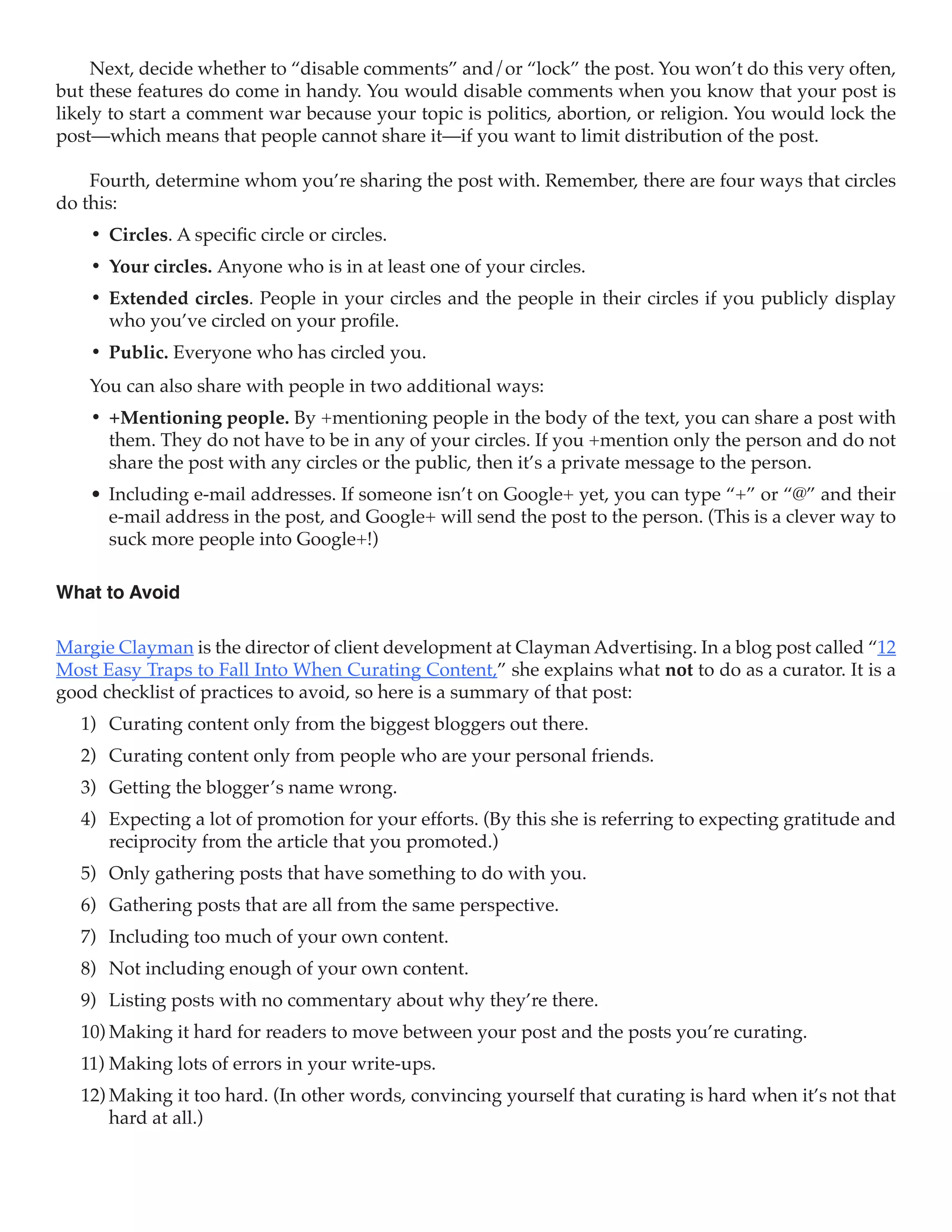 Next, decide whether to “disable comments” and/or “lock” the post. You won’t do this very often,
but these features do come in handy. You would disable comments when you know that your post is
likely to start a comment war because your topic is politics, abortion, or religion. You would lock the
post—which means that people cannot share it—if you want to limit distribution of the post.

    Fourth, determine whom you’re sharing the post with. Remember, there are four ways that circles
do this:
    •	 Circles. A specific circle or circles.
    •	 Your circles. Anyone who is in at least one of your circles.
    •	 Extended circles. People in your circles and the people in their circles if you publicly display
       who you’ve circled on your profile.
    •	 Public. Everyone who has circled you.
    You can also share with people in two additional ways:
    •	 +Mentioning people. By +mentioning people in the body of the text, you can share a post with
       them. They do not have to be in any of your circles. If you +mention only the person and do not
       share the post with any circles or the public, then it’s a private message to the person.
    •	 Including e-mail addresses. If someone isn’t on Google+ yet, you can type “+” or “@” and their
       e-mail address in the post, and Google+ will send the post to the person. (This is a clever way to
       suck more people into Google+!)

What to Avoid

Margie Clayman is the director of client development at Clayman Advertising. In a blog post called “12
Most Easy Traps to Fall Into When Curating Content,” she explains what not to do as a curator. It is a
good checklist of practices to avoid, so here is a summary of that post:
   1)	 Curating content only from the biggest bloggers out there.
   2)	 Curating content only from people who are your personal friends.
   3)	 Getting the blogger’s name wrong.
   4)	 Expecting a lot of promotion for your efforts. (By this she is referring to expecting gratitude and
       reciprocity from the article that you promoted.)
   5)	 Only gathering posts that have something to do with you.
   6)	 Gathering posts that are all from the same perspective.
   7)	 Including too much of your own content.
   8)	 Not including enough of your own content.
   9)	 Listing posts with no commentary about why they’re there.
   10)	Making it hard for readers to move between your post and the posts you’re curating.
   11)	Making lots of errors in your write-ups.
   12)	Making it too hard. (In other words, convincing yourself that curating is hard when it’s not that
       hard at all.)
 