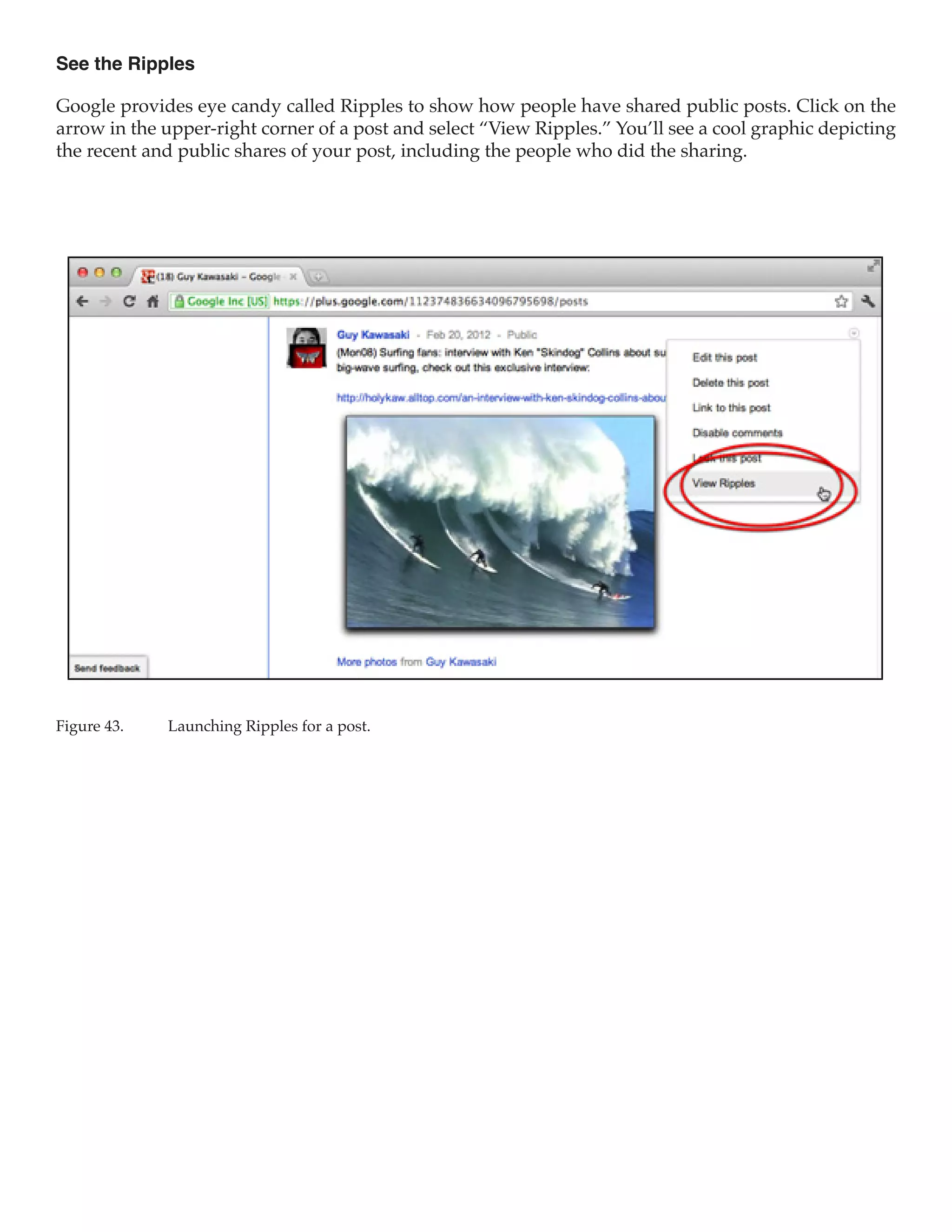 See the Ripples

Google provides eye candy called Ripples to show how people have shared public posts. Click on the
arrow in the upper-right corner of a post and select “View Ripples.” You’ll see a cool graphic depicting
the recent and public shares of your post, including the people who did the sharing.




Figure 43.	   Launching Ripples for a post.
 