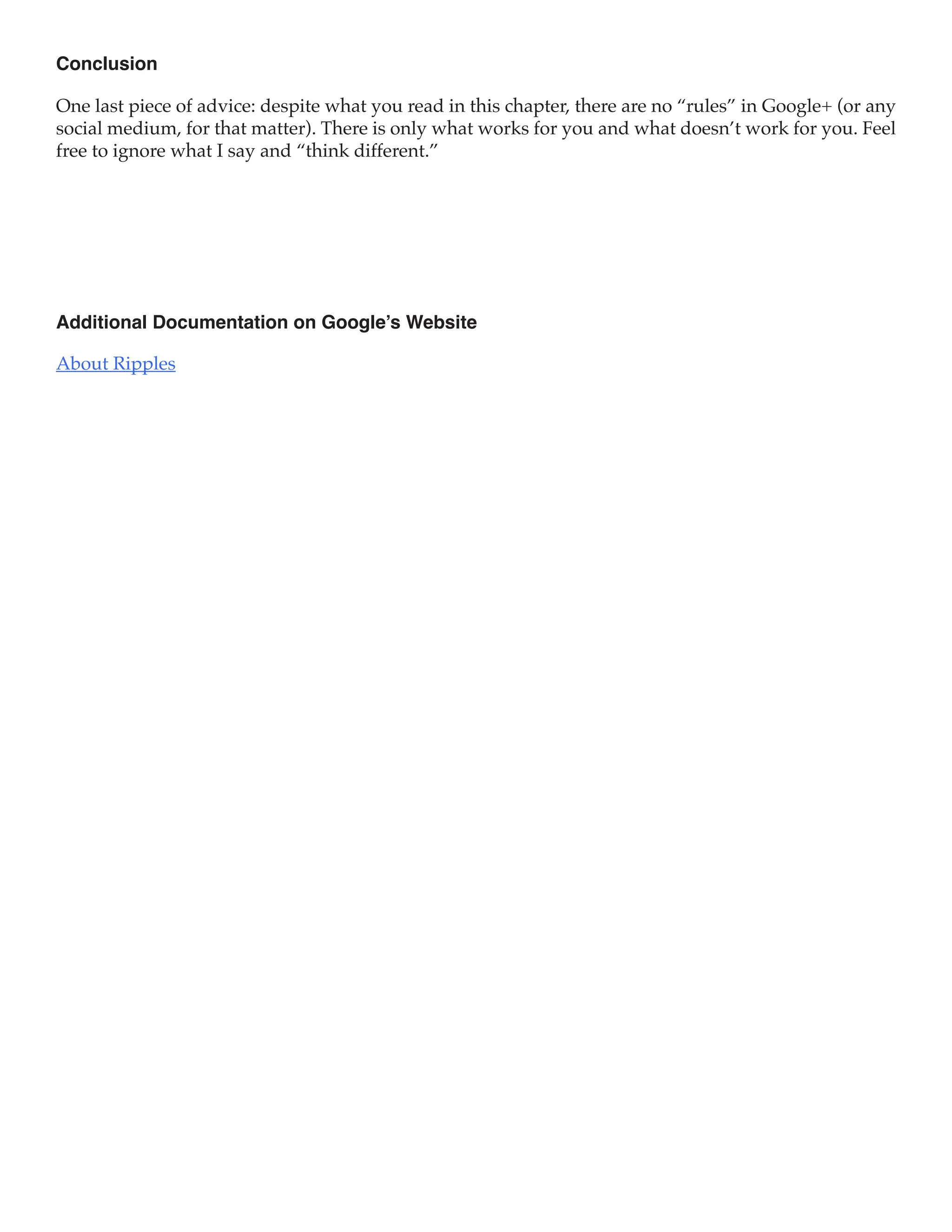 Conclusion

One last piece of advice: despite what you read in this chapter, there are no “rules” in Google+ (or any
social medium, for that matter). There is only what works for you and what doesn’t work for you. Feel
free to ignore what I say and “think different.”




Additional Documentation on Google’s Website

About Ripples
 