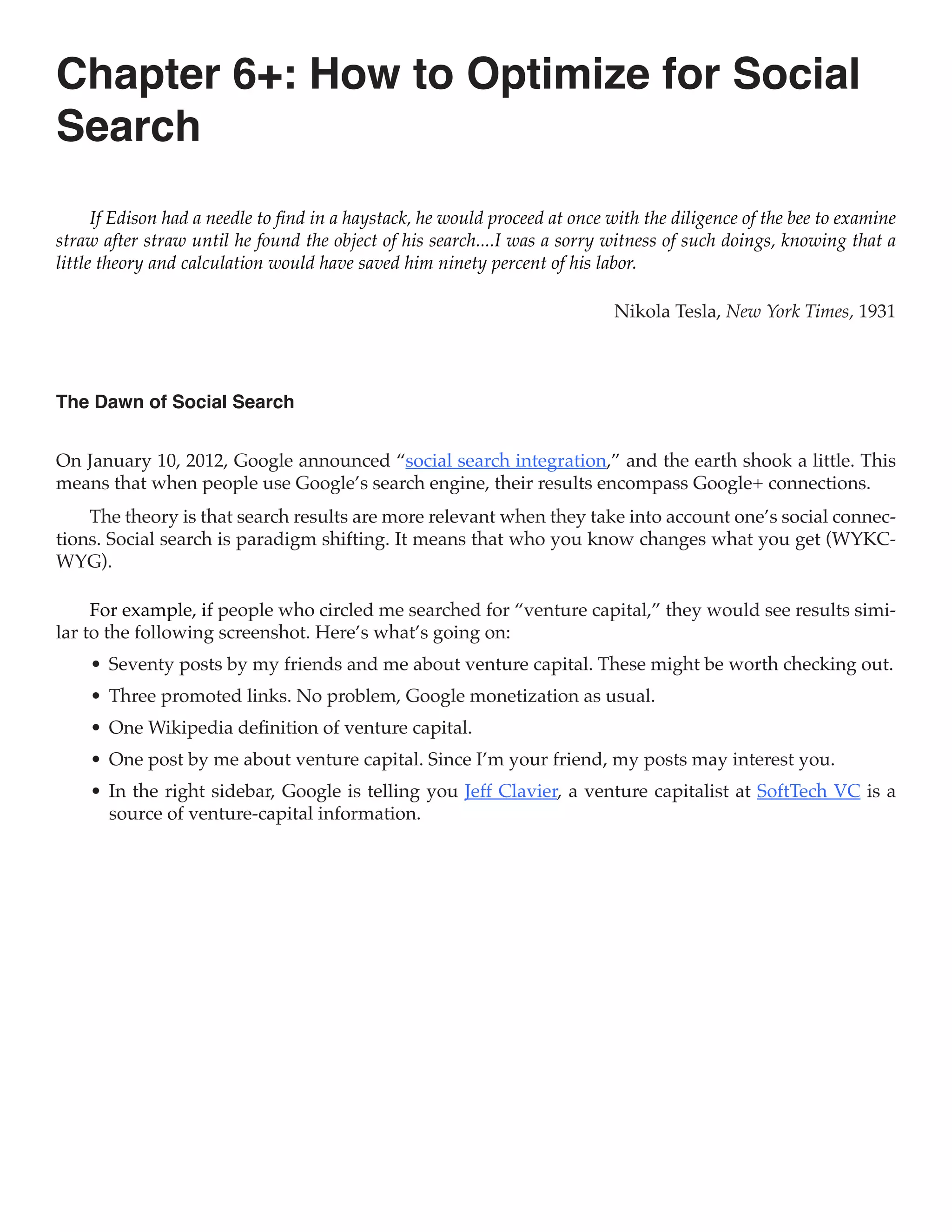 Chapter 6+: How to Optimize for Social
Search
      If Edison had a needle to find in a haystack, he would proceed at once with the diligence of the bee to examine
straw after straw until he found the object of his search....I was a sorry witness of such doings, knowing that a
little theory and calculation would have saved him ninety percent of his labor.

                                                                             Nikola Tesla, New York Times, 1931



The Dawn of Social Search


On January 10, 2012, Google announced “social search integration,” and the earth shook a little. This
means that when people use Google’s search engine, their results encompass Google+ connections.
    The theory is that search results are more relevant when they take into account one’s social connec-
tions. Social search is paradigm shifting. It means that who you know changes what you get (WYKC-
WYG).

     For example, if people who circled me searched for “venture capital,” they would see results simi-
lar to the following screenshot. Here’s what’s going on:
    •	 Seventy posts by my friends and me about venture capital. These might be worth checking out.
    •	 Three promoted links. No problem, Google monetization as usual.
    •	 One Wikipedia definition of venture capital.
    •	 One post by me about venture capital. Since I’m your friend, my posts may interest you.
    •	 In the right sidebar, Google is telling you Jeff Clavier, a venture capitalist at SoftTech VC is a
       source of venture-capital information.
 