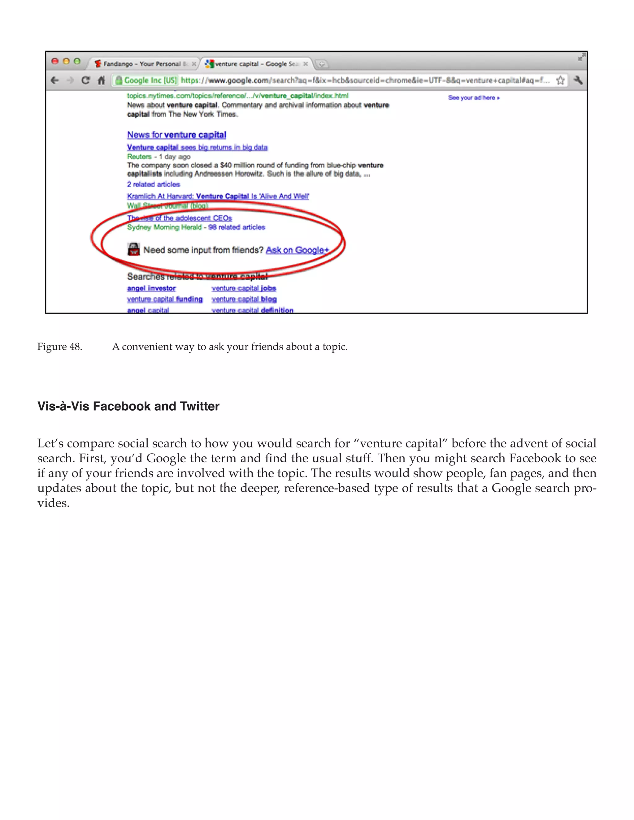 Figure 48.	   A convenient way to ask your friends about a topic.




Vis-à-Vis Facebook and Twitter

Let’s compare social search to how you would search for “venture capital” before the advent of social
search. First, you’d Google the term and find the usual stuff. Then you might search Facebook to see
if any of your friends are involved with the topic. The results would show people, fan pages, and then
updates about the topic, but not the deeper, reference-based type of results that a Google search pro-
vides.
 