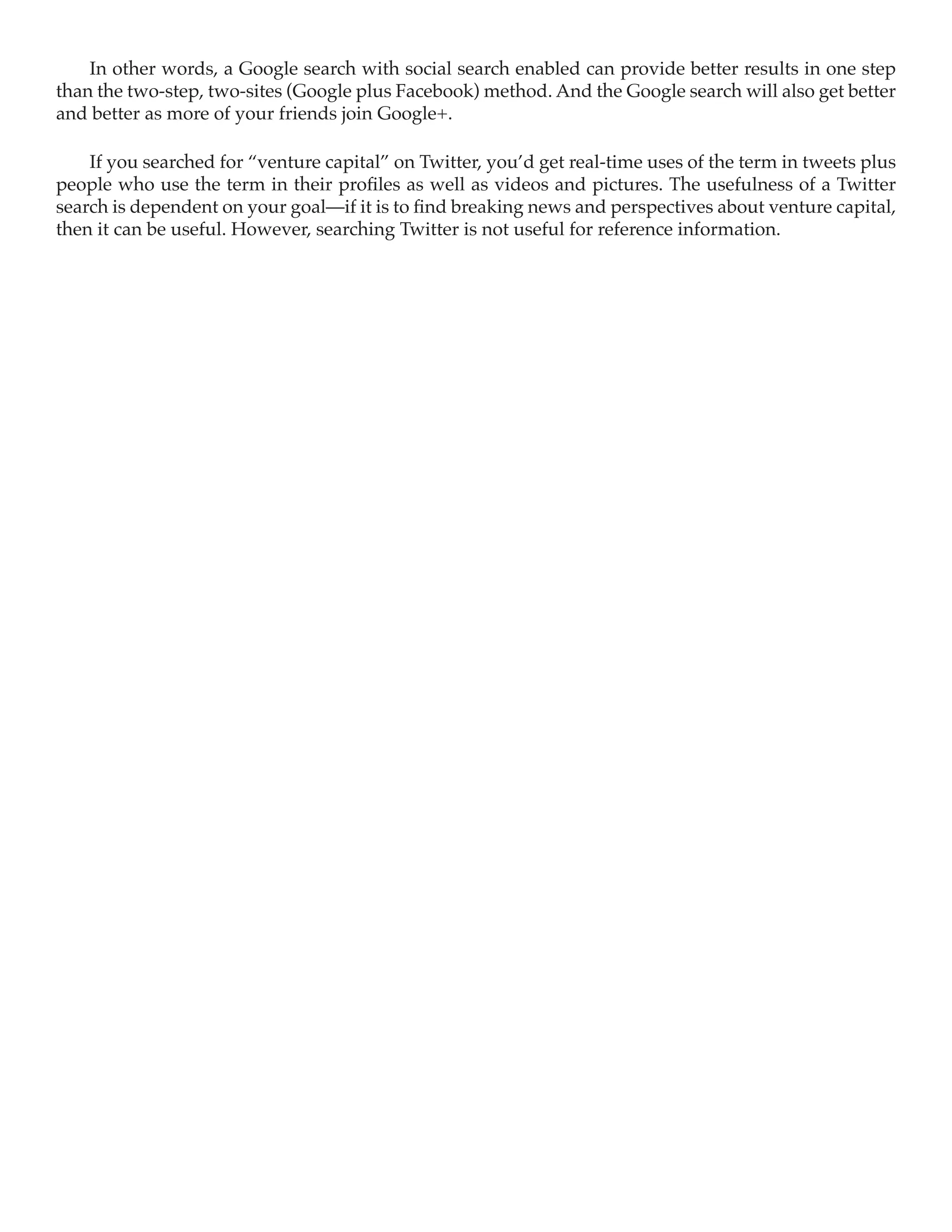 In other words, a Google search with social search enabled can provide better results in one step
than the two-step, two-sites (Google plus Facebook) method. And the Google search will also get better
and better as more of your friends join Google+.

    If you searched for “venture capital” on Twitter, you’d get real-time uses of the term in tweets plus
people who use the term in their profiles as well as videos and pictures. The usefulness of a Twitter
search is dependent on your goal—if it is to find breaking news and perspectives about venture capital,
then it can be useful. However, searching Twitter is not useful for reference information.
 