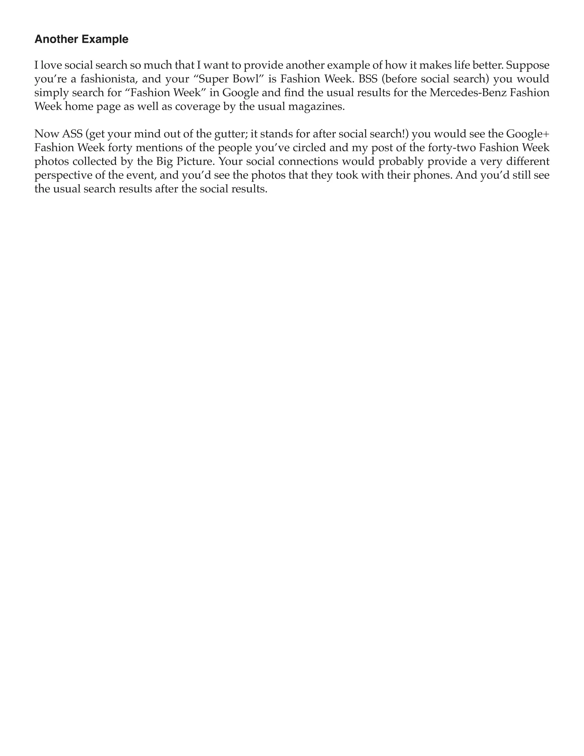 Another Example

I love social search so much that I want to provide another example of how it makes life better. Suppose
you’re a fashionista, and your “Super Bowl” is Fashion Week. BSS (before social search) you would
simply search for “Fashion Week” in Google and find the usual results for the Mercedes-Benz Fashion
Week home page as well as coverage by the usual magazines.

Now ASS (get your mind out of the gutter; it stands for after social search!) you would see the Google+
Fashion Week forty mentions of the people you’ve circled and my post of the forty-two Fashion Week
photos collected by the Big Picture. Your social connections would probably provide a very different
perspective of the event, and you’d see the photos that they took with their phones. And you’d still see
the usual search results after the social results.
 