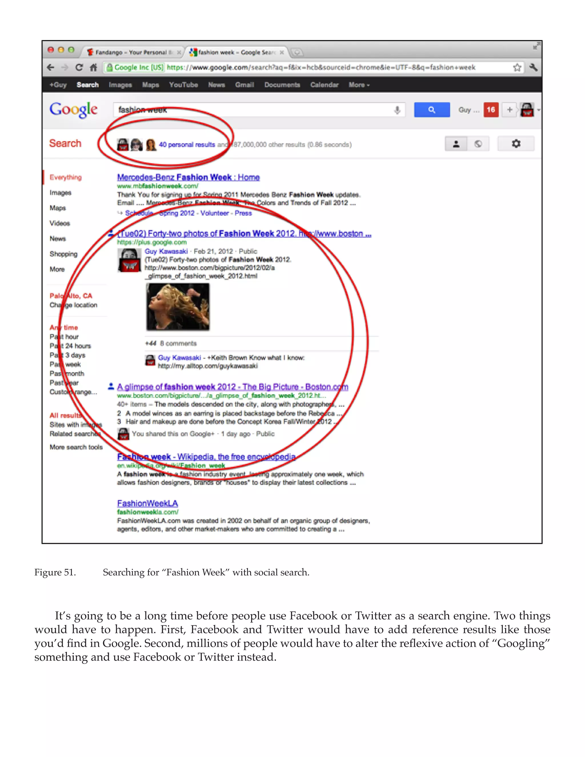 Figure 51.	   Searching for “Fashion Week” with social search.



   It’s going to be a long time before people use Facebook or Twitter as a search engine. Two things
would have to happen. First, Facebook and Twitter would have to add reference results like those
you’d find in Google. Second, millions of people would have to alter the reflexive action of “Googling”
something and use Facebook or Twitter instead.
 