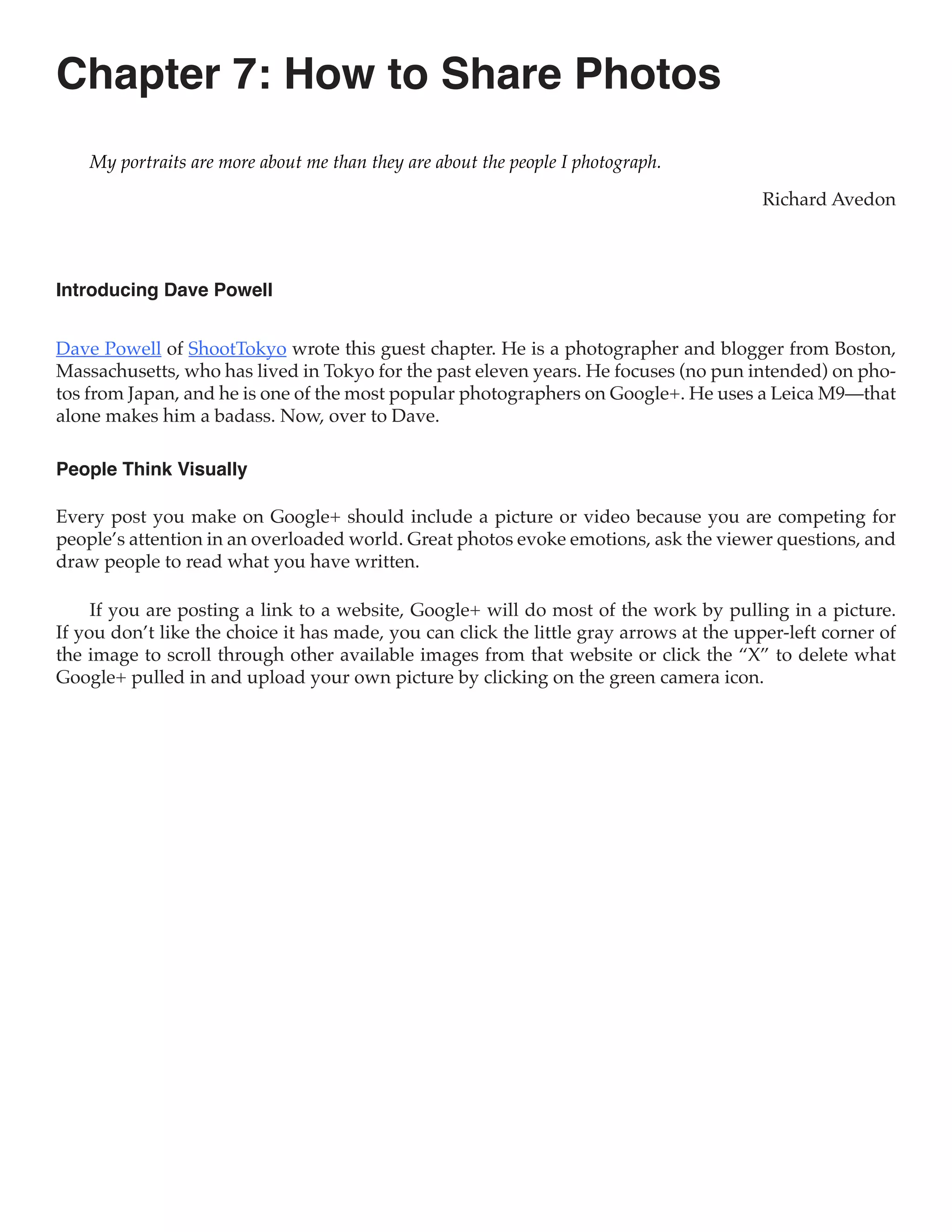 Chapter 7: How to Share Photos
    My portraits are more about me than they are about the people I photograph.

                                                                                         Richard Avedon



Introducing Dave Powell


Dave Powell of ShootTokyo wrote this guest chapter. He is a photographer and blogger from Boston,
Massachusetts, who has lived in Tokyo for the past eleven years. He focuses (no pun intended) on pho-
tos from Japan, and he is one of the most popular photographers on Google+. He uses a Leica M9—that
alone makes him a badass. Now, over to Dave.

People Think Visually

Every post you make on Google+ should include a picture or video because you are competing for
people’s attention in an overloaded world. Great photos evoke emotions, ask the viewer questions, and
draw people to read what you have written.

     If you are posting a link to a website, Google+ will do most of the work by pulling in a picture.
If you don’t like the choice it has made, you can click the little gray arrows at the upper-left corner of
the image to scroll through other available images from that website or click the “X” to delete what
Google+ pulled in and upload your own picture by clicking on the green camera icon.
 