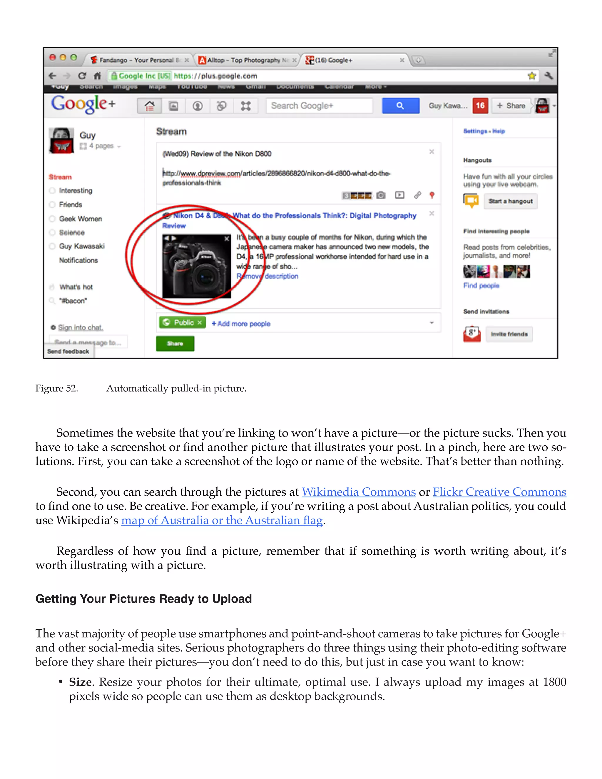 Figure 52.	   Automatically pulled-in picture.



     Sometimes the website that you’re linking to won’t have a picture—or the picture sucks. Then you
have to take a screenshot or find another picture that illustrates your post. In a pinch, here are two so-
lutions. First, you can take a screenshot of the logo or name of the website. That’s better than nothing.

     Second, you can search through the pictures at Wikimedia Commons or Flickr Creative Commons
to find one to use. Be creative. For example, if you’re writing a post about Australian politics, you could
use Wikipedia’s map of Australia or the Australian flag.

   Regardless of how you find a picture, remember that if something is worth writing about, it’s
worth illustrating with a picture.

Getting Your Pictures Ready to Upload

The vast majority of people use smartphones and point-and-shoot cameras to take pictures for Google+
and other social-media sites. Serious photographers do three things using their photo-editing software
before they share their pictures—you don’t need to do this, but just in case you want to know:
     •	 Size. Resize your photos for their ultimate, optimal use. I always upload my images at 1800
        pixels wide so people can use them as desktop backgrounds.
 